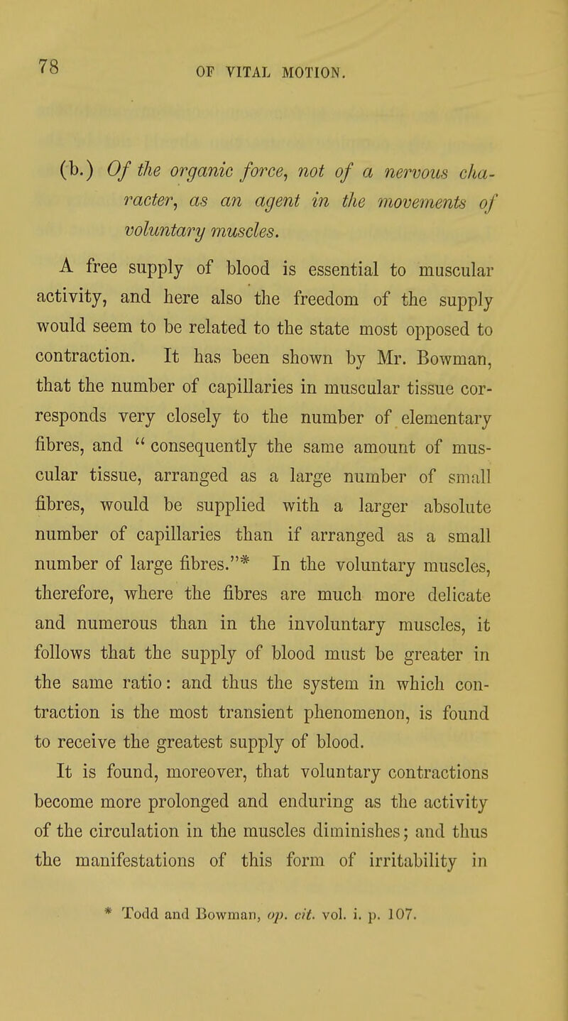 (b.) Of the organic force^ not of a nervous cha- racter^ as an agent in the movements of voluntary muscles. A free supply of blood is essential to muscular activity, and here also the freedom of the supply would seem to be related to the state most opposed to contraction. It has been shown by Mr. Bowman, that the number of capillaries in muscular tissue cor- responds very closely to the number of elementary fibres, and  consequently the same amount of mus- cular tissue, arranged as a large number of small fibres, would be supplied with a larger absolute number of capillaries than if arranged as a small number of large fibres.* In the voluntary muscles, therefore, where the fibres are much more delicate and numerous than in the involuntary muscles, it follows that the supply of blood must be greater in the same ratio: and thus the system in which con- traction is the most transient phenomenon, is found to receive the greatest supply of blood. It is found, moreover, that voluntary contractions become more prolonged and enduring as the activity of the circulation in the muscles diminishes; and thus the manifestations of this form of irritability in * Todd and Bowman, op. cit. vol. i. p. 107.