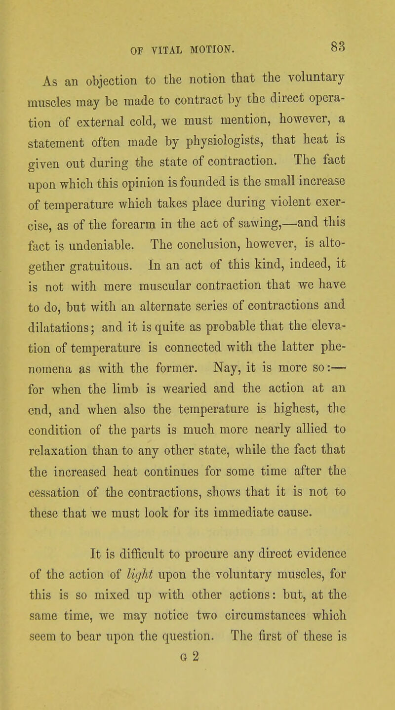 As an objection to the notion that the voluntary muscles may be made to contract by the direct opera- tion of external cold, we must mention, however, a statement often made by physiologists, that heat is given out during the state of contraction. The fact upon which this opinion is founded is the small increase of temperature which takes place during violent exer- cise, as of the forearm in the act of sawing,—and this fact is undeniable. The conclusion, however, is alto- gether gratuitous. In an act of this kind, indeed, it is not with mere muscular contraction that we have to do, but with an alternate series of contractions and dilatations; and it is quite as probable that the eleva- tion of temperature is connected with the latter phe- nomena as with the former. Nay, it is more so:— for when the limb is wearied and the action at an end, and when also the temperature is highest, the condition of the parts is much more nearly allied to relaxation than to any other state, while the fact that the increased heat continues for some time after the cessation of the contractions, shows that it is not to these that we must look for its immediate cause. It is difficult to procure any direct evidence of the action of light upon the voluntary muscles, for this is so mixed up with other actions: but, at the same time, we may notice two circumstances which seem to bear upon the question. Tlie first of these is G 2