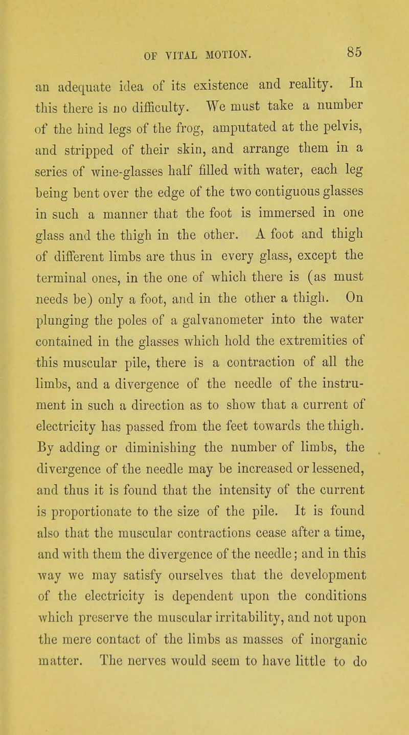 an adequate idea of its existence and reality. In this there is no difficulty. We must take a number of the hind legs of the frog, amputated at the pelvis, and stripped of their skin, and arrange them in a series of wine-glasses half filled with water, each leg being bent over the edge of the two contiguous glasses in such a manner that the foot is immersed in one glass and the thigh in the other. A foot and thigh of dilferent limbs are thus in every glass, except the terminal ones, in the one of which there is (as must needs be) only a foot, and in the other a thigh. On plunging the poles of a galvanometer into the water contained in the glasses which hold the extremities of this muscular pile, there is a contraction of all the limbs, and a divergence of the needle of the instru- ment in such a direction as to show that a current of electricity has passed from the feet towards the thigh. By adding or diminishing the number of limbs, the divergence of the needle may be increased or lessened, and thus it is found that the intensity of the current is proportionate to the size of the pile. It is found also that the muscular contractions cease after a time, and with them the divergence of the needle; and in this way we may satisfy ourselves that the development of the electricity is dependent upon the conditions which preserve the muscular irritability, and not upon the mere contact of the limbs as masses of inorganic matter. The nerves would seem to have little to do