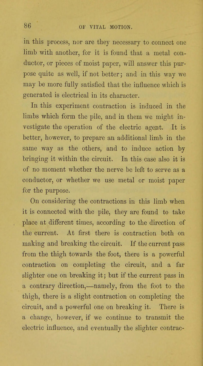 in this process, nor are they necessary to connect one limb with another, for it is found that a metal con- ductor, or pieces of moist paper, will answer this pur- pose quite as well, if not better; and in this way we may be more fully satisfied that the influence which is generated is electrical in its character. In this experiment contraction is induced in the limbs which form the pile, and in them we might in- vestigate the operation of the electric agent. It is better, however, to prepare an additional limb in the same way as the others, and to induce action by bringing it within the circuit. In this case also it is of no moment whether the nerve be left to serve as a conductor, or whether we use metal or moist paper for the purpose. On considering the contractions in this limb when it is connected with the pile, they are found to take place at different times, according to the direction of the current. At first there is contraction both on making and breaking the circuit. If the current pass from the thigh towards the foot, there is a powerful contraction on completing the circuit, and a far slighter one on breaking it; but if the current pass in a contrary direction,—namely, from the foot to the thigh, there is a slight contraction on completing the circuit, and a powerful one on breaking it. There is a change, however, if we continue to transmit the electric influence, and eventually the slighter contrac-