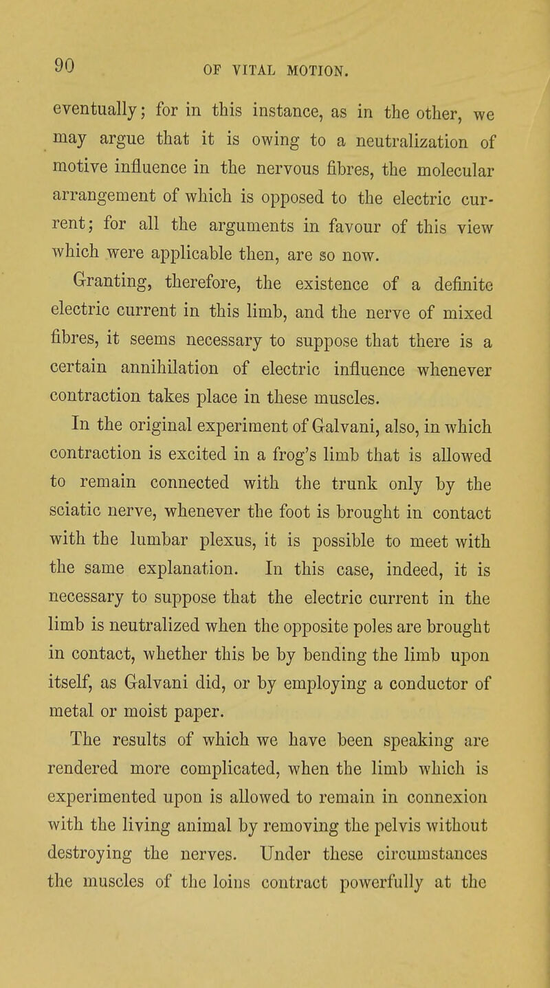 eventually; for in this instance, as in the other, we may argue that it is owing to a neutralization of motive influence in the nervous fibres, the molecular arrangement of which is opposed to the electric cur- rent; for all the arguments in favour of this view which were applicable then, are so now. Granting, therefore, the existence of a definite electric current in this limb, and the nerve of mixed fibres, it seems necessary to suppose that there is a certain annihilation of electric influence whenever contraction takes place in these muscles. In the original experiment of Galvani, also, in which contraction is excited in a frog's limb that is allowed to remain connected with the trunk only by the sciatic nerve, whenever the foot is brought in contact with the lumbar plexus, it is possible to meet with the same explanation. In this case, indeed, it is necessary to suppose that the electric current in the limb is neutralized when the opposite poles are brought in contact, whether this be by bending the limb upon itself, as Galvani did, or by employing a conductor of metal or moist paper. The results of which we have been speaking are rendered more complicated, when the limb which is experimented upon is allowed to remain in connexion with the living animal by removing the pelvis without destroying the nerves. Under these circumstances the muscles of the loins contract powerfully at the