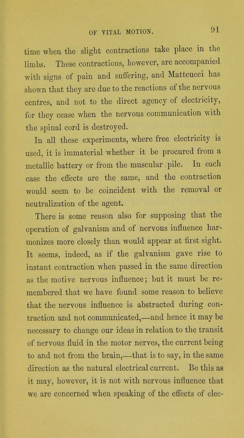 time wlien the slight contractions take place in the limbs. These contractions, however, are accompanied with signs of pain and suffering, and Matteucci has shown that they are due to the reactions of the nervous centres, and not to the direct agency of electricity, for they cease when the nervous communication with the spinal cord is destroyed. In all these experiments, where free electricity is used, it is immaterial whether it be procured from a metallic battery or from the muscular pile. In each case the effects are the same, and the contraction would seem to be coincident with the removal or neutralization of the agent. There is some reason also for supposing that the operation of galvanism and of nervous influence har- monizes more closely than would appear at first sight. It seems, indeed, as if the galvanism gave rise to instant contraction when passed in the same direction as the motive nervous influence; but it must be re- membered that we have found some reason to believe that the nervous influence is abstracted during con- traction and not communicated,—and hence it may be necessary to change our ideas in relation to the transit of nervous fluid in the motor nerves, the current being to and not from the brain,—that is to say, in the same direction as the natural electrical current. Be this as it may, however, it is not with nervous influence that we are concerned when speaking of the effects of clec-