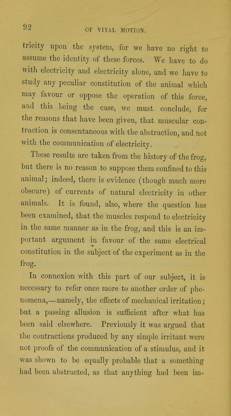 tricity upon the system, for we have no right to assume the identity of these forces. We have to do witli electricity and electricity alone, and we have to study any peculiar constitution of the animal which may favour or oppose the operation of this force, and this being the case, we must conclude, for the reasons that have been given, that muscular con- traction is consentaneous with the abstraction, and not with the communication of electricity. These results are taken from the history of the frog, but there is no reason to suppose them confined to this animal; indeed, there is evidence (though much more obscure) of currents of natural electricity in other animals. It is found, also, where the question has been examined, that the muscles respond to electricity in the same manner as in the frog, and this is an im- portant argument in favour of the same electrical constitution in the subject of the experiment as in the frog. In connexion with this part of our subject, it is necessary to refer once more to another order of phe- nomena,—namely, the effects of mechanical irritation; but a passing allusion is sufficient after Avhat has been said elsewhere. Previously it was argued that the contractions produced by any simple irritant were not proofs of the communication of a stimulus, and it was shown to be equally probable that a something had been abstracted, as that anything had been im-