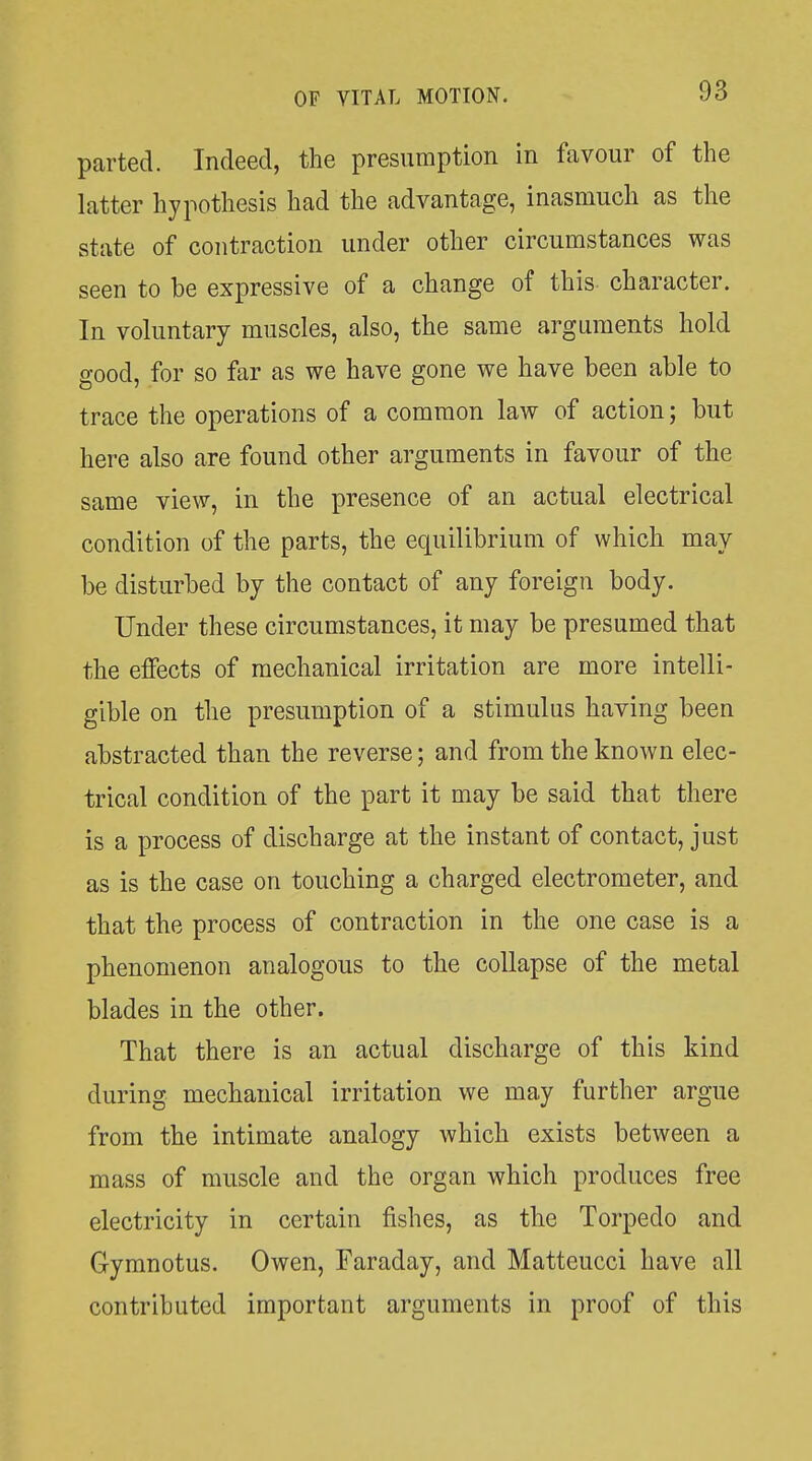 parted. Indeed, the presumption in favour of the latter hypothesis had the advantage, inasmuch as the state of contraction under other circumstances was seen to be expressive of a change of this character. In voluntary muscles, also, the same arguments hold good, for so far as we have gone we have been able to trace the operations of a common law of action; but here also are found other arguments in favour of the same view, in the presence of an actual electrical condition of the parts, the equilibrium of which may be disturbed by the contact of any foreign body. Under these circumstances, it may be presumed that the effects of mechanical irritation are more intelli- gible on the presumption of a stimulus having been abstracted than the reverse; and from the known elec- trical condition of the part it may be said that there is a process of discharge at the instant of contact, just as is the case on touching a charged electrometer, and that the process of contraction in the one case is a phenomenon analogous to the collapse of the metal blades in the other. That there is an actual discharge of this kind during mechanical irritation we may further argue from the intimate analogy which exists between a mass of muscle and the organ which produces free electricity in certain fishes, as the Torpedo and Gymnotus. Owen, Faraday, and Matteucci have all contributed important arguments in proof of this