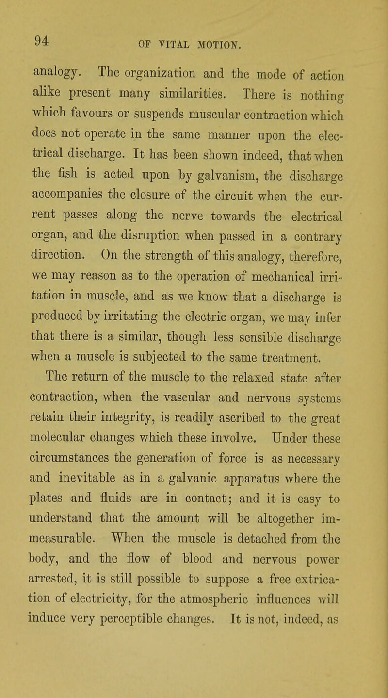 analogy. The organization and the mode of action alike present many similarities. There is nothing which favours or suspends muscular contraction which does not operate in the same manner upon the elec- trical discharge. It has been shown indeed, that when the fish is acted upon by galvanism, the discharge accompanies the closure of the circuit when the cur- rent passes along the nerve towards the electrical organ, and the disruption when passed in a contrary direction. On the strength of this analogy, therefore, we may reason as to the operation of mechanical irri- tation in muscle, and as we know that a discharge is produced by irritating the electric organ, we may infer that there is a similar, though less sensible discharge when a muscle is subjected to the same treatment. The return of the muscle to the relaxed state after contraction, when the vascular and nervous systems retain their integrity, is readily ascribed to the great molecular changes which these involve. Under these circumstances the generation of force is as necessary and inevitable as in a galvanic apparatus where the plates and fluids are in contact; and it is easy to understand that the amount will be altogether im- measurable. When the muscle is detached from the body, and the flow of blood and nervous power arrested, it is still possible to suppose a free extrica- tion of electricity, for the atmospheric influences Avill induce very perceptible changes. It is not, indeed, as