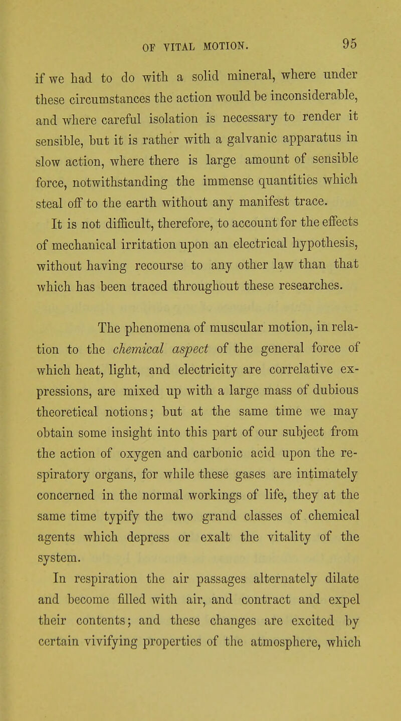 if we had to do with a solid mineral, where under these circumstances the action would be inconsiderable, and where careful isolation is necessary to render it sensible, but it is rather with a galvanic apparatus in slow action, where there is large amount of sensible force, notwithstanding the immense quantities which steal off to the earth without any manifest trace. It is not difficult, therefore, to account for the effects of mechanical irritation upon an electrical hypothesis, without having recourse to any other law than that which has been traced throughout these researches. The phenomena of muscular motion, in rela- tion to the chemical aspect of the general force of which heat, light, and electricity are correlative ex- pressions, are mixed up with a large mass of dubious theoretical notions; but at the same time we may obtain some insight into this part of our subject from the action of oxygen and carbonic acid upon the re- spiratory organs, for while these gases are intimately concerned in the normal workings of life, they at the same time typify the two grand classes of chemical agents which depress or exalt the vitality of the system. In respiration the air passages alternately dilate and become filled with air, and contract and expel their contents; and these changes are excited by certain vivifying properties of the atmosphere, which