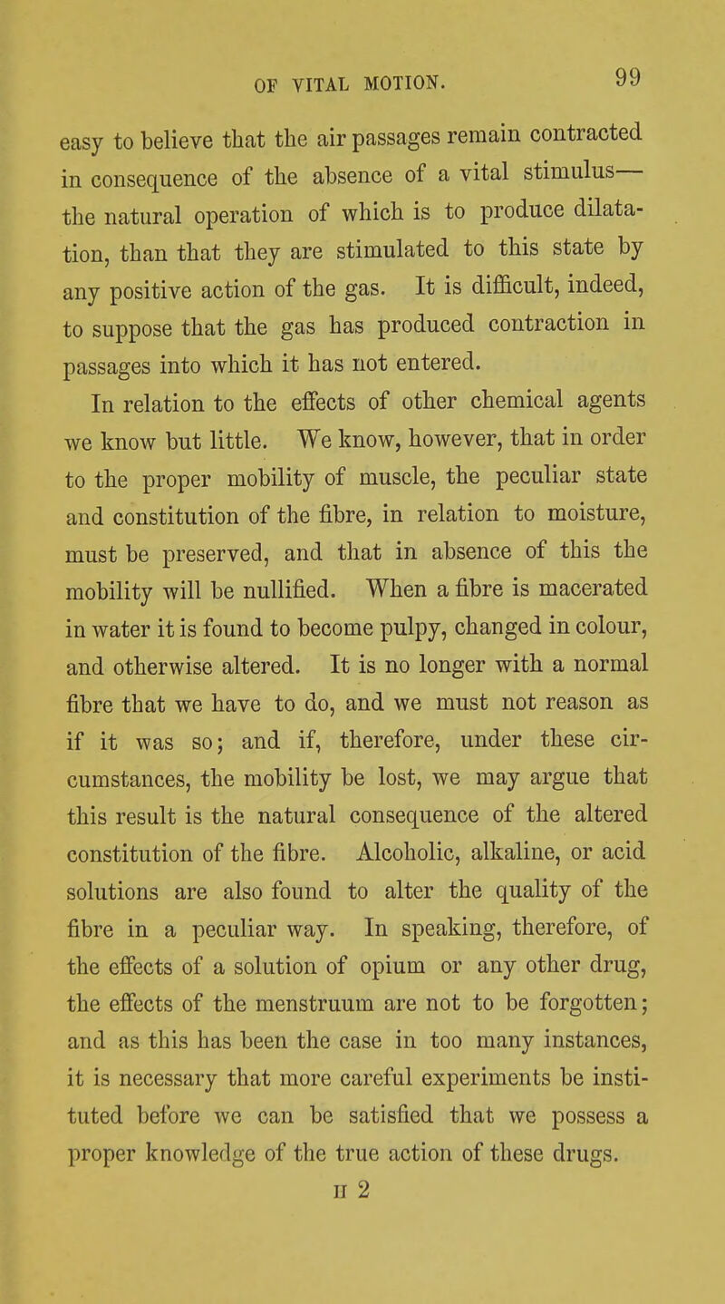 easy to believe that the air passages remain contracted in consequence of the absence of a vital stimulus— the natural operation of which is to produce dilata- tion, than that they are stimulated to this state by any positive action of the gas. It is difficult, indeed, to suppose that the gas has produced contraction in passages into which it has not entered. In relation to the effects of other chemical agents we know but little. We know, however, that in order to the proper mobility of muscle, the peculiar state and constitution of the fibre, in relation to moisture, must be preserved, and that in absence of this the mobility will be nullified. When a fibre is macerated in water it is found to become pulpy, changed in colour, and otherwise altered. It is no longer with a normal fibre that we have to do, and we must not reason as if it was so; and if, therefore, under these cir- cumstances, the mobility be lost, we may argue that this result is the natural consequence of the altered constitution of the fibre. Alcoholic, alkaline, or acid solutions are also found to alter the quality of the fibre in a peculiar way. In speaking, therefore, of the effects of a solution of opium or any other drug, the effects of the menstruum are not to be forgotten; and as this has been the case in too many instances, it is necessary that more careful experiments be insti- tuted before we can be satisfied that we possess a proper knowledge of the true action of these drugs.