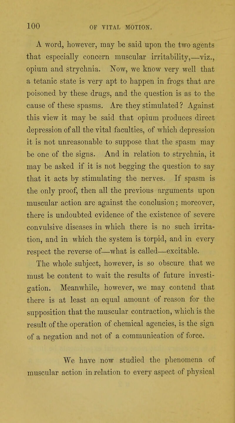 A word, however, may be said upon the two agents that especially concern muscular irritability,—viz., opium and strychnia. Now, we know very well that a tetanic state is very apt to happen in frogs that are poisoned by these drugs, and the question is as to the cause of these spasms. Are they stimulated ? Against this view it may be said that opium produces direct depression of all the vital faculties, of which depression it is not unreasonable to suppose that the spasm may be one of the signs. And in relation to strychnia, it may be asked if it is not begging the question to say that it acts by stimulating the nerves. If spasm is the only proof, then all the previous arguments upon muscular action are against the conclusion; moreover, there is undoubted evidence of the existence of severe convulsive diseases in which there is no such irrita- tion, and in which the system is torpid, and in every respect the reverse of—what is called—excitable. The whole subject, however, is so obscure that we must be content to wait the results of future investi- gation. Meanwhile, however, we may contend that there is at least an equal amount of reason for the supposition that the muscular contraction, which is the result of the operation of chemical agencies, is the sign of a negation and not of a communication of force. We have now studied the phenomena of muscular action in relation to every aspect of physical