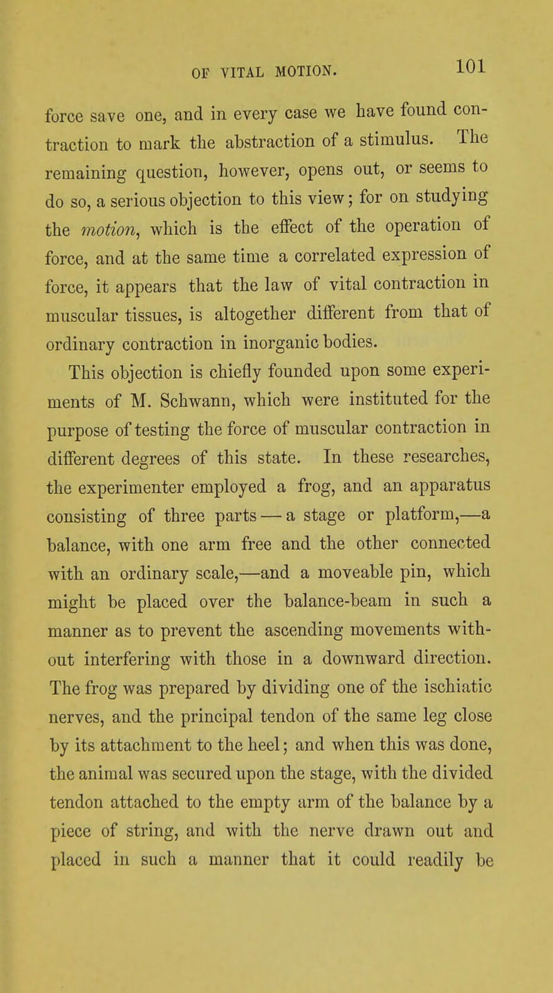 force save one, and in every case we have found con- traction to mark the abstraction of a stimulus. The remaining question, however, opens out, or seems to do so, a serious objection to this view; for on studying the motion, which is the effect of the operation of force, and at the same time a correlated expression of force, it appears that the law of vital contraction in muscular tissues, is altogether different from that of ordinary contraction in inorganic bodies. This objection is chiefly founded upon some experi- ments of M. Schwann, which were instituted for the purpose of testing the force of muscular contraction in different degrees of this state. In these researches, the experimenter employed a frog, and an apparatus consisting of three parts — a stage or platform,—a balance, with one arm free and the other connected with an ordinary scale,—and a moveable pin, which might be placed over the balance-beam in such a manner as to prevent the ascending movements with- out interfering with those in a downward direction. The frog was prepared by dividing one of the ischiatic nerves, and the principal tendon of the same leg close by its attachment to the heel; and when this was done, the animal was secured upon the stage, with the divided tendon attached to the empty arm of the balance by a piece of string, and with the nerve drawn out and placed in such a manner that it could readily be