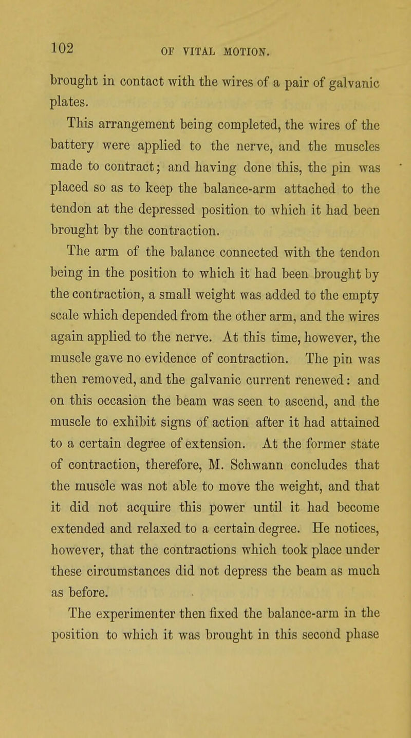 brought in contact with the wires of a pair of galvanic plates. This arrangement being completed, the wires of the battery were applied to the nerve, and the muscles made to contract; and having done this, the pin was placed so as to keep the balance-arm attached to the tendon at the depressed position to which it had been brought by the contraction. The arm of the balance connected with the tendon being in the position to which it had been brought by the contraction, a small weight was added to the empty scale which depended from the other arm, and the wires again applied to the nerve. At this time, however, the muscle gave no evidence of contraction. The pin was then removed, and the galvanic current renewed: and on this occasion the beam was seen to ascend, and the muscle to exhibit signs of action after it had attained to a certain degree of extension. At the former state of contraction, therefore, M. Schwann concludes that the muscle was not able to move the weight, and that it did not acquire this power until it had become extended and relaxed to a certain degree. He notices, however, that the contractions which took place under these circumstances did not depress the beam as much as before. The experimenter then fixed the balance-arm in the position to which it was brought in this second phase