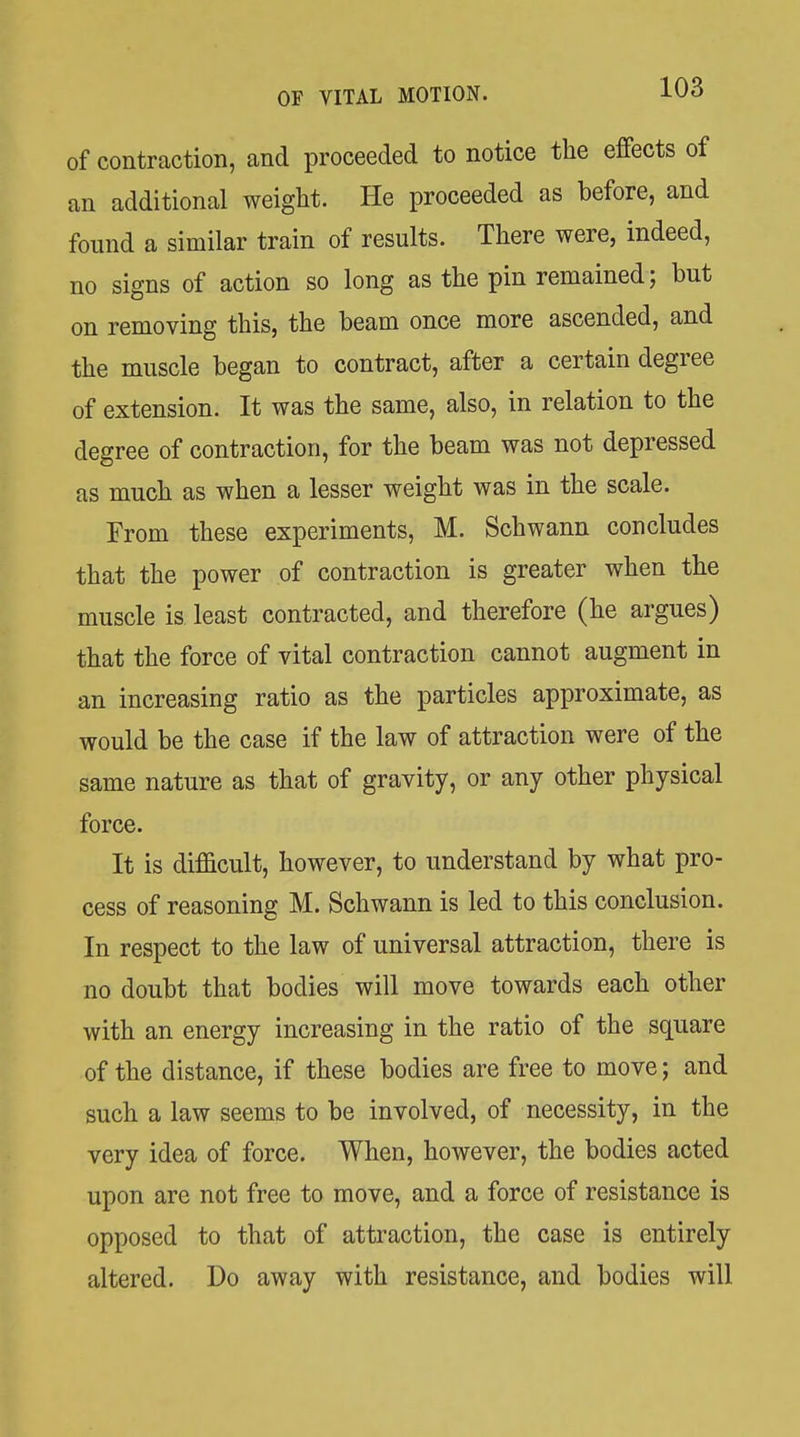 of contraction, and proceeded to notice the effects of an additional weight. He proceeded as before, and found a similar train of results. There were, indeed, no signs of action so long as the pin remained; but on removing this, the beam once more ascended, and the muscle began to contract, after a certain degree of extension. It was the same, also, in relation to the degree of contraction, for the beam was not depressed as much as when a lesser weight was in the scale. From these experiments, M. Schwann concludes that the power of contraction is greater when the muscle is least contracted, and therefore (he argues) that the force of vital contraction cannot augment in an increasing ratio as the particles approximate, as would be the case if the law of attraction were of the same nature as that of gravity, or any other physical force. It is difficult, however, to understand by what pro- cess of reasoning M. Schwann is led to this conclusion. In respect to the law of universal attraction, there is no doubt that bodies will move towards each other with an energy increasing in the ratio of the square of the distance, if these bodies are free to move; and such a law seems to be involved, of necessity, in the very idea of force. When, however, the bodies acted upon are not free to move, and a force of resistance is opposed to that of attraction, the case is entirely altered. Do away with resistance, and bodies will