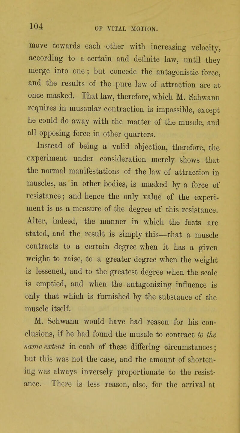 move towards each other with increasing velocity, according to a certain and definite law, until they merge into one; but concede the antagonistic force, and the results of the pure law of attraction are at once masked. That law, therefore, which M. Schwann requires in muscular contraction is impossible, except he could do away with the matter of the muscle, and all opposing force in other quarters. Instead of being a valid objection, therefore, the experiment under consideration merely shows that the normal manifestations of the law of attraction in muscles, as in other bodies, is masked by a force of resistance; and hence the only value of the experi- ment is as a measure of the degree of this resistance. Alter, indeed, the manner in which the facts are stated, and the result is simply this—that a muscle contracts to a certain degree when it has a given weight to raise, to a greater degree when the weight is lessened, and to the greatest degree when the scale is emptied, and when the antagonizing influence is only that which is furnished by the substance of the muscle itself. M. Schwann would have had reason for his con- clusions, if he had found the muscle to contract to the same extent in each of these differing circumstances; but this was not the case, and the amount of shorten- ing was always inversely proportionate to the resist- ance. There is less reason, also, for the arrival at