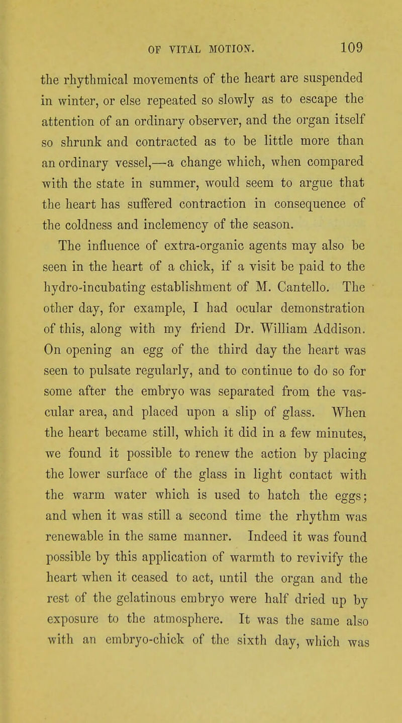 the rhythmical movements of the heart are suspended in winter, or else repeated so slowly as to escape the attention of an ordinary observer, and the organ itself so shrunk and contracted as to be little more than an ordinary vessel,—a change which, when compared with the state in summer, would seem to argue that the heart has suffered contraction in consequence of the coldness and inclemency of the season. The influence of extra-organic agents may also be seen in the heart of a chick, if a visit be paid to the hydro-incubating establishment of M. Cantello. The other day, for example, I had ocular demonstration of this, along with my friend Dr. William Addison. On opening an egg of the third day the heart was seen to pulsate regularly, and to continue to do so for some after the embryo was separated from the vas- cular area, and placed upon a slip of glass. When the heart became still, which it did in a few minutes, we found it possible to renew the action by placing the lower surface of the glass in light contact with the warm water which is used to hatch the eggs; and when it was vStill a second time the rhythm was renewable in the same manner. Indeed it was found possible by this application of warmth to revivify the heart when it ceased to act, until the organ and the rest of the gelatinous embryo were half dried up by exposure to the atmosphere. It was the same also with an embryo-chick of the sixth day, which was