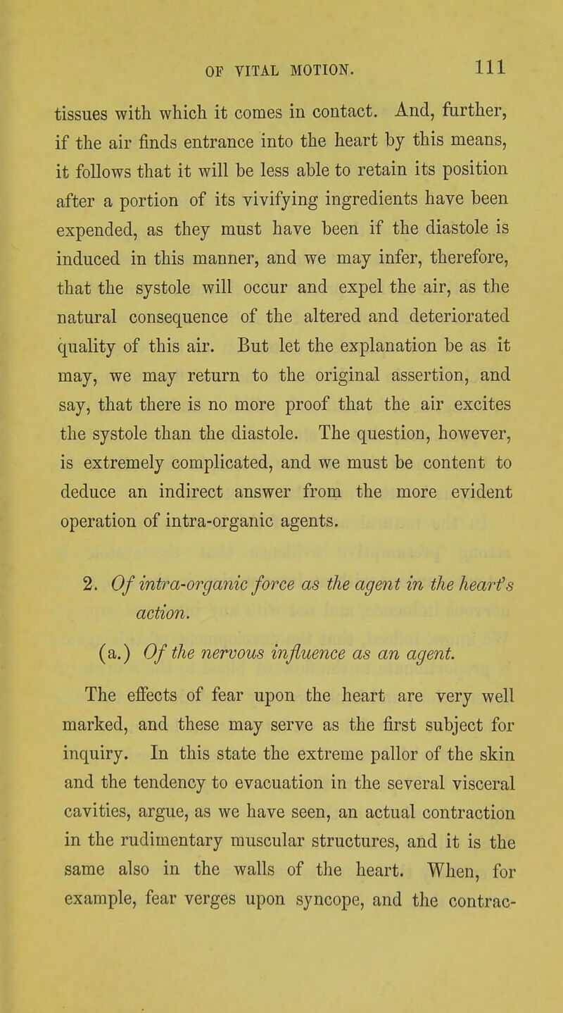 tissues with which it comes in contact. And, further, if the air finds entrance into the heart by this means, it follows that it will be less able to retain its position after a portion of its vivifying ingredients have been expended, as they must have been if the diastole is induced in this manner, and we may infer, therefore, that the systole will occur and expel the air, as the natural consequence of the altered and deteriorated quality of this air. But let the explanation be as it may, we may return to the original assertion, and say, that there is no more proof that the air excites the systole than the diastole. The question, however, is extremely complicated, and we must be content to deduce an indirect answer from the more evident operation of intra-organic agents. 2. Of intra-organic force as the agent in the hearts action. (a.) Of the nervous influence as an agent. The effects of fear upon the heart are very well marked, and these may serve as the first subject for inquiry. In this state the extreme pallor of the skin and the tendency to evacuation in the several visceral cavities, argue, as we have seen, an actual contraction in the rudimentary muscular structures, and it is the same also in the walls of the heart. When, for example, fear verges upon syncope, and the contrac-