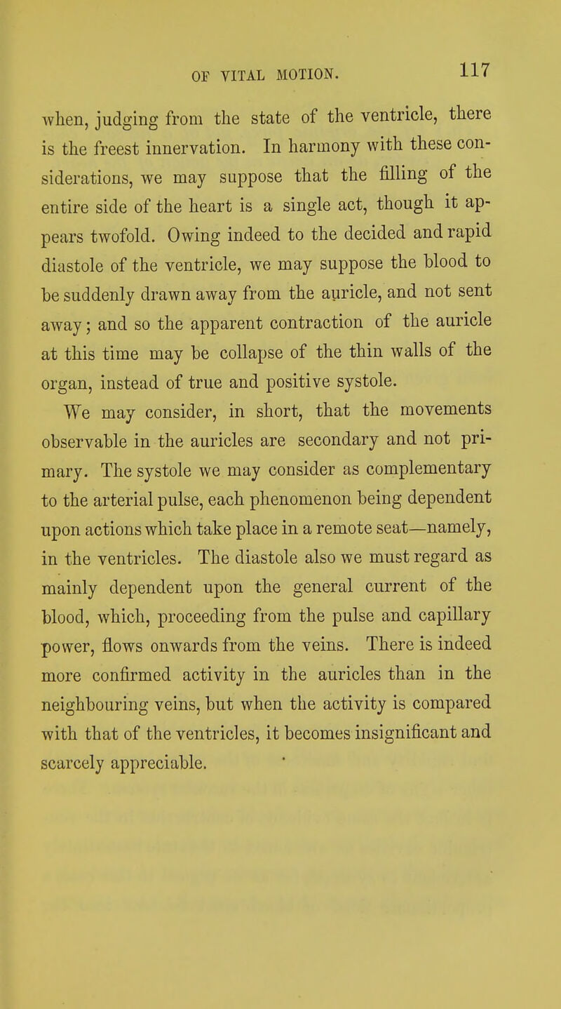 when, judging from the state of the ventricle, there is the freest innervation. In harmony with these con- siderations, we may suppose that the filling of the entire side of the heart is a single act, though it ap- pears twofold. Owing indeed to the decided and rapid diastole of the ventricle, we may suppose the blood to be suddenly drawn away from the auricle, and not sent away; and so the apparent contraction of the auricle at this time may be collapse of the thin walls of the organ, instead of true and positive systole. We may consider, in short, that the movements observable in the auricles are secondary and not pri- mary. The systole we may consider as complementary to the arterial pulse, each phenomenon being dependent upon actions which take place in a remote seat—namely, in the ventricles. The diastole also we must regard as mainly dependent upon the general current of the blood, which, proceeding from the pulse and capillary power, flows onwards from the veins. There is indeed more confirmed activity in the auricles than in the neighbouring veins, but when the activity is compared with that of the ventricles, it becomes insignificant and scarcely appreciable.