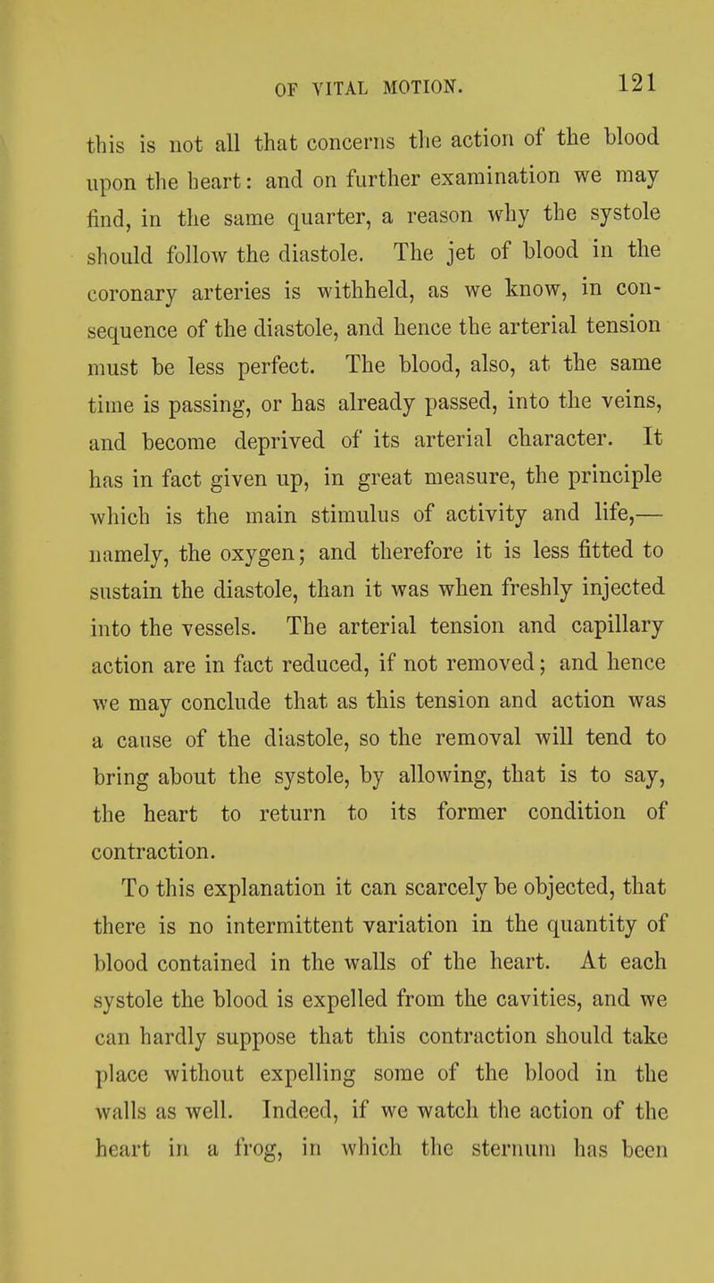 this is not all that concerns the action of the blood upon the heart: and on further examination we may find, in the same quarter, a reason why the systole should follow the diastole. The jet of blood in the coronary arteries is withheld, as we know, in con- sequence of the diastole, and hence the arterial tension must be less perfect. The blood, also, at the same time is passing, or has already passed, into the veins, and become deprived of its arterial character. It has in fact given up, in great measure, the principle which is the main stimulus of activity and life,— namely, the oxygen; and therefore it is less fitted to sustain the diastole, than it was when freshly injected into the vessels. The arterial tension and capillary action are in fact reduced, if not removed; and hence we may conclude that as this tension and action was a cause of the diastole, so the removal will tend to bring about the systole, by allowing, that is to say, the heart to return to its former condition of contraction. To this explanation it can scarcely be objected, that there is no intermittent variation in the quantity of blood contained in the walls of the heart. At each systole the blood is expelled from the cavities, and we can hardly suppose that this contraction should take place without expelling some of the blood in the walls as well. Indeed, if we watch the action of the heart in a frog, in which the sternum has been