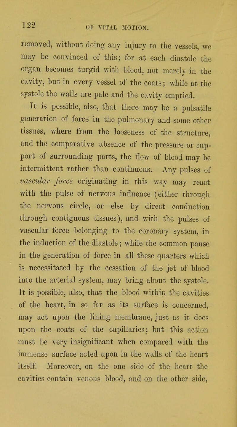 removed, without doing any injury to the vessels, we may be convinced of this; for at each diastole the organ becomes turgid with blood, not merely in the cavity, but in every vessel of the coats; while at the systole the walls are pale and the cavity emptied. It is possible, also, that there may be a pulsatile generation of force in the pulmonary and some other tissues, where from the looseness of the structure, and the comparative absence of the pressure or sup- port of surrounding parts, the flow of blood may be intermittent rather than continuous. Any pulses of vascular force originating in this way may react with the pulse of nervous influence (either through the nervous circle, or else by direct conduction through contiguous tissues), and with the pulses of vascular force belonging to the coronary system, in the induction of the diastole; while the common pause in the generation of force in all these quarters which is necessitated by the cessation of the jet of blood into the arterial system, may bring about the systole. It is possible, also, that the blood within the cavities of the heart, in so far as its surface is concerned, may act upon the lining membrane, just as it does upon the coats of the capillaries; but this action must be very insignificant when compared with the immense surface acted upon in the walls of the heart itself. Moreover, on the one side of the heart the cavities contain venous blood, and on the other side,