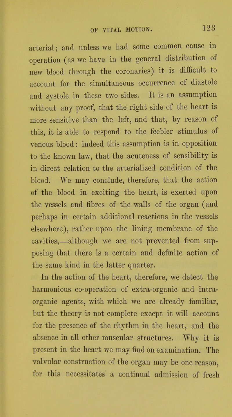 arterial; and unless we had some common cause in operation (as we have in the general distribution of new blood through the coronaries) it is difficult to account for the simultaneous occurrence of diastole and systole in these two sides. It is an assumption without any proof, that the right side of the heart is more sensitive than the left, and that, by reason of this, it is able to respond to the feebler stimulus of venous blood: indeed this assumption is in opposition to the known law, that the acuteuess of sensibility is in direct relation to the arterialized condition of the blood. We may conclude, therefore, that the action of the blood in exciting the heart, is exerted upon the vessels and fibres of the walls of the organ (and perhaps in certain additional reactions in the vessels elsewhere), rather upon the lining membrane of the cavities,—although we are not prevented from sup- posing that there is a certain and definite action of the same kind in the latter quarter. In the action of the heart, therefore, we detect the harmonious co-operation of extra-organic and intra- organic agents, with which we are already familiar, but the theory is not complete except it will account for the presence of the rhythm in the heart, and the absence in all other muscular structures. Why it is present in the heart we may find on examination. The valvular construction of the organ may be one reason, for this necessitates a continual admission of fresh