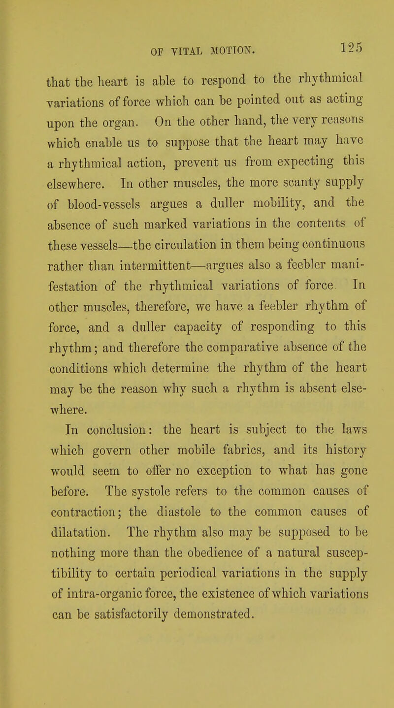 that the heart is able to respond to the rhythmical variations of force which can be pointed out as acting upon the organ. On the other hand, the very reasons which enable us to suppose that the heart may have a rhythmical action, prevent us from expecting this elsewhere. In other muscles, the more scanty supply of blood-vessels argues a duller mobility, and the absence of such marked variations in the contents of these vessels—the circulation in them being continuous rather than intermittent—argues also a feebler mani- festation of the rhythmical variations of force. In other muscles, therefore, we have a feebler rhythm of force, and a duller capacity of responding to this rhythm; and therefore the comparative absence of the conditions which determine the rhythm of the heart may be the reason why such a rhythm is absent else- where. In conclusion: the heart is subject to the laws which govern other mobile fabrics, and its history would seem to offer no exception to what has gone before. The systole refers to the common causes of contraction; the diastole to the common causes of dilatation. The rhythm also may be supposed to be nothing more than the obedience of a natural suscep- tibility to certain periodical variations in the supply of intra-organic force, the existence of which variations can be satisfactorily demonstrated.