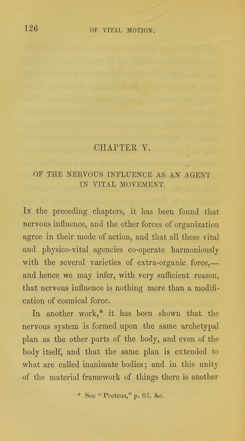 CHAPTER V. OF THE NEKVOUS INFLUENCE AS AN AGENT IN VITAL MOVEMENT, In the preceding chapters, it has been found that nervous influence, and the other forces of organization agree in their mode of action, and that all these vital and physico-vital agencies co-operate harmoniously with the several varieties of extra-organic force,— and hence we may infer, with very sufficient reason, that nervous influence is nothing more than a modifi- cation of cosmical force. In another work,* it has been shown that the nervous system is formed upon the same archetypal plan as the other parts of the body, and even of the body itself, and that the same plan is extended to what are called inanimate bodies; and in this unity of the material framework of things there is another * See « Proteus, p. 65, &c.