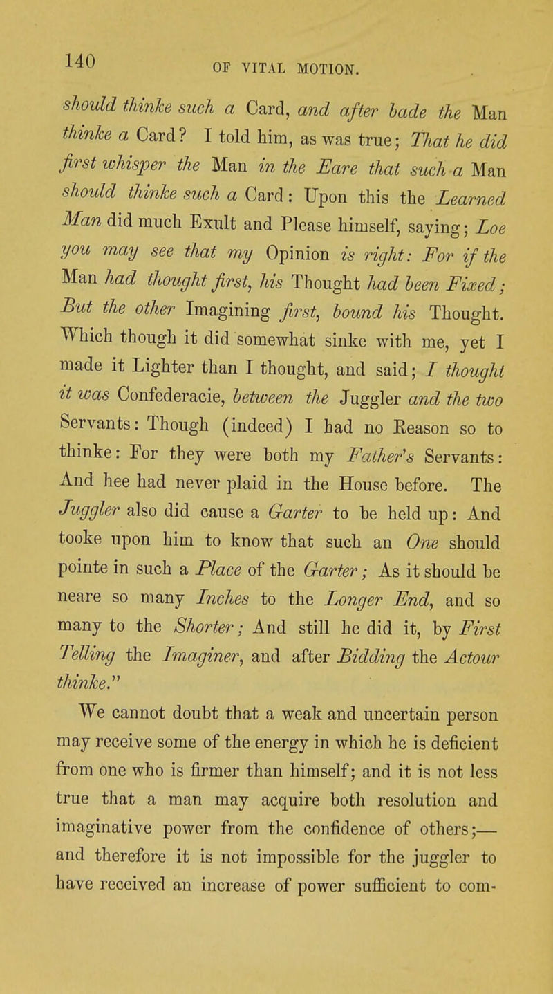 should thinke such a Card, and after hade the Man thinke a Card? I told him, as was true; That he did first whisper the Man in the Bare that such a Man should thinke such a Card: Upon this the Learned Man did much Exult and Please himself, saying; Loe you may see that my Opinion is right: For if the Man had thought first, his Thought had been Fixed; But the other Imagining first, hound his Thought. Which though it did somewhat sinke with me, yet I made it Lighter than I thought, and said; / thought it was Confederacie, hetween the Juggler and the two Servants: Though (indeed) I had no Reason so to thinke: For they were both my Father's Servants: And hee had never plaid in the House before. The Juggler also did cause a Garter to be held up: And tooke upon him to know that such an One should pointe in such a Place of the Garter; As it should be neare so many Inches to the Longer End, and so many to the Shorter; And still he did it, hy First Telling the Imaginer, and after Bidding the Actour thinke.'' We cannot doubt that a weak and uncertain person may receive some of the energy in which he is deficient from one who is firmer than himself; and it is not less true that a man may acquire both resolution and imaginative power from the confidence of others;— and therefore it is not impossible for the juggler to have received an increase of power sufficient to com-
