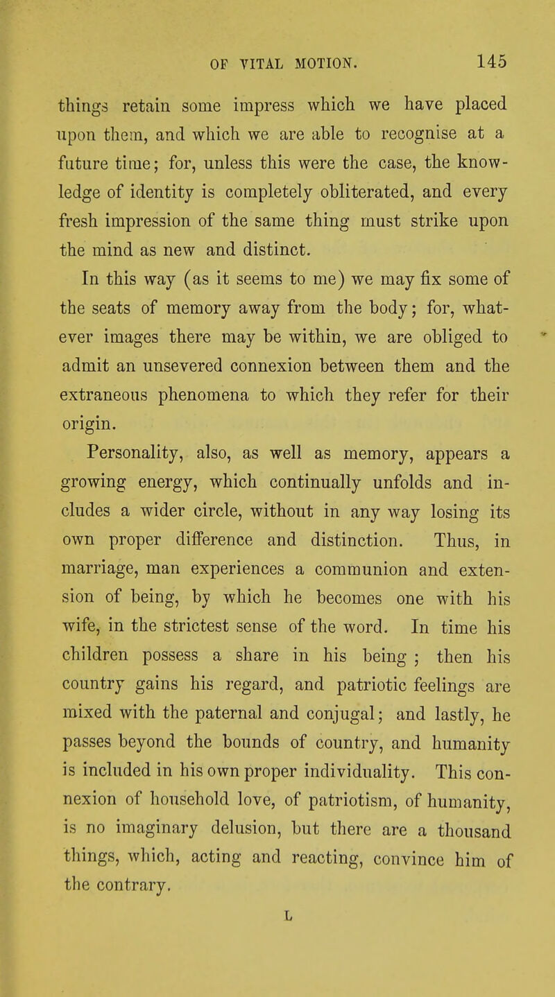 things retain some impress whicli we have placed upon them, and which we are able to recognise at a future time; for, unless this were the case, the know- ledge of identity is completely obliterated, and every fresh impression of the same thing must strike upon the mind as new and distinct. In this way (as it seems to me) we may fix some of the seats of memory away from the body; for, what- ever images there may be within, we are obliged to admit an unsevered connexion between them and the extraneous phenomena to which they refer for their origin. Personality, also, as well as memory, appears a growing energy, which continually unfolds and in- cludes a wider circle, without in any way losing its own proper difference and distinction. Thus, in marriage, man experiences a communion and exten- sion of being, by which he becomes one with his wife, in the strictest sense of the word. In time his children possess a share in his being ; then his country gains his regard, and patriotic feelings are mixed with the paternal and conjugal; and lastly, he passes beyond the bounds of country, and humanity is included in his own proper individuality. This con- nexion of household love, of patriotism, of humanity, is no imaginary delusion, but there are a thousand tilings, which, acting and reacting, convince him of the contrary.