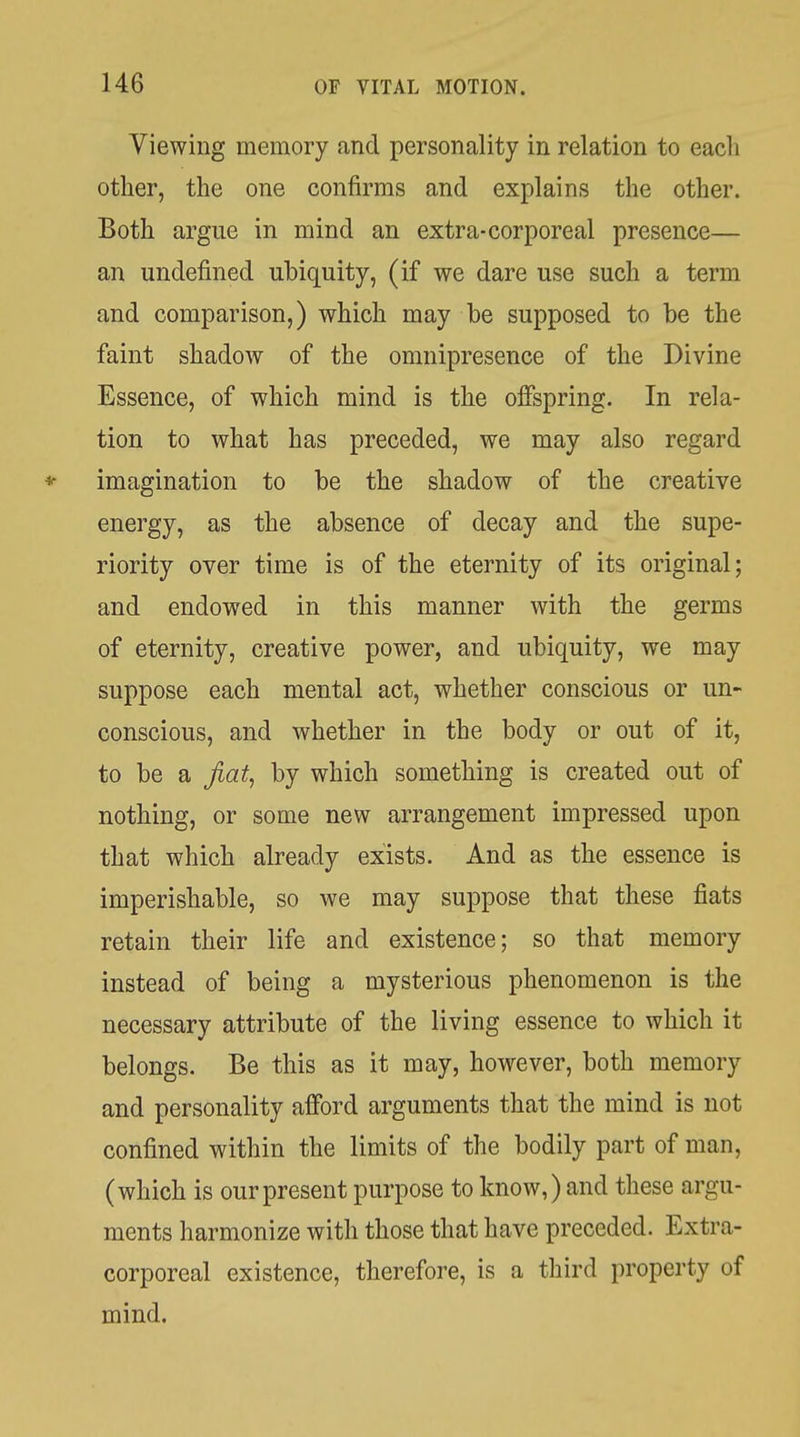 Viewing memory and personality in relation to eacli other, the one confirms and explains the other. Both argue in mind an extra-corporeal presence— an undefined ubiquity, (if we dare use such a term and comparison,) which may be supposed to be the faint shadow of the omnipresence of the Divine Essence, of which mind is the offspring. In rela- tion to what has preceded, we may also regard * imagination to be the shadow of the creative energy, as the absence of decay and the supe- riority over time is of the eternity of its original; and endowed in this manner with the germs of eternity, creative power, and ubiquity, we may suppose each mental act, whether conscious or un- conscious, and whether in the body or out of it, to be a Jiat^ by which something is created out of nothing, or some new arrangement impressed upon that which already exists. And as the essence is imperishable, so we may suppose that these fiats retain their life and existence; so that memory instead of being a mysterious phenomenon is the necessary attribute of the living essence to which it belongs. Be this as it may, however, both memory and personality afford arguments that the mind is not confined within the limits of the bodily part of man, (which is our present purpose to know,) and these argu- ments harmonize with those that have preceded. Extra- corporeal existence, therefore, is a tliird property of mind.