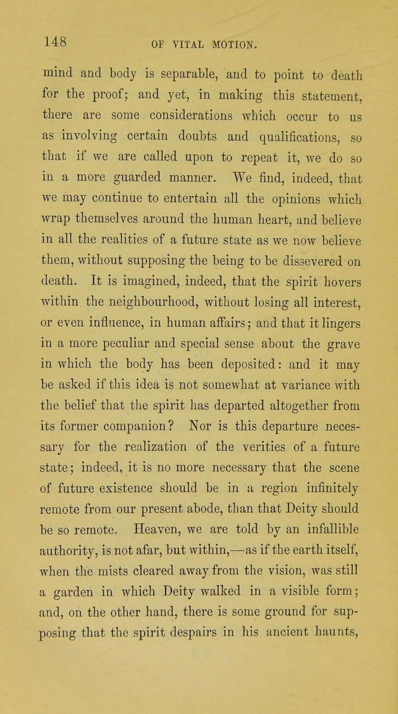 mind and body is separable, and to point to death for the proof; and yet, in making this statement, there are some considerations which occur to us as involving certain doubts and qualifications, so that if we are called upon to repeat it, we do so in a more guarded manner. We find, indeed, that we may continue to entertain all the opinions which wrap themselves around the human heart, and believe in all the realities of a future state as Ave now believe them, without supposing the being to be dissevered on death. It is imagined, indeed, that the spirit hovers within the neighbourhood, without losing all interest, or even influence, in human afiliirs; and that it lingers in a more peculiar and special sense about the grave in which the body has been deposited: and it may be asked if this idea is not somewhat at variance with the belief that the spirit has departed altogether from its former companion? Nor is this departure neces- sary for the realization of the verities of a future state; indeed, it is no more necessary that the scene of future existence should be in a region infinitely remote from our present abode, than that Deity should be so remote. Pleaven, we are told by an infallible authority, is not afar, but within,—as if the earth itself, when the mists cleared away from the vision, was still a garden in which Deity walked in a visible form; and, on the other hand, there is some ground for sup- posing that the spirit despairs in his ancient haunts,