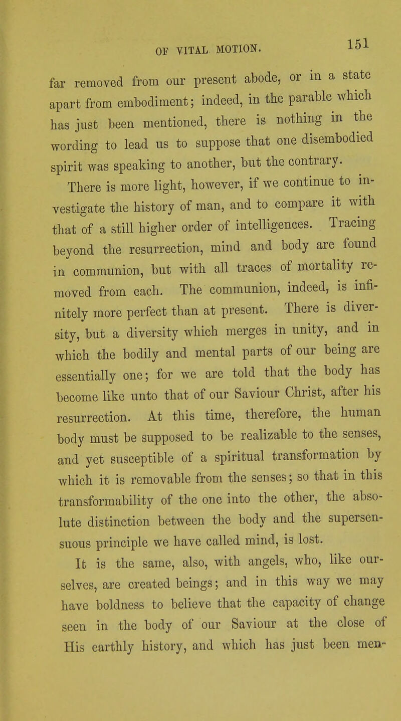 far removed from our present abode, or in a state apart from embodiment; indeed, in the parable which has just been mentioned, there is nothing in the wording to lead us to suppose that one disembodied spirit was speaking to another, but the contrary. There is more light, however, if we continue to in- vestigate the history of man, and to compare it with that of a still higher order of intelligences. Tracing beyond the resurrection, mind and body are found in communion, but with all traces of mortality re- moved from each. The communion, indeed, is infi- nitely more perfect than at present. There is diver- sity, but a diversity which merges in unity, and in which the bodily and mental parts of our being are essentially one; for we are told that the body has become like unto that of our Saviour Christ, after his resurrection. At this time, therefore, the human body must be supposed to be realizable to the senses, and yet susceptible of a spiritual transformation by which it is removable from the senses; so that in this transformability of the one into the other, the abso- lute distinction between the body and the supersen- suous principle we have called mind, is lost. It is the same, also, with angels, who, like our- selves, are created beings; and in this way we may have boldness to believe that the capacity of change seen in the body of our Saviour at the close of His earthly history, and which has just been men-