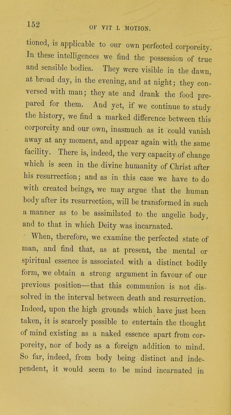 tioned, is aiDplicable to our own perfected corporeity. In these intelligences we find the possession of true and sensible bodies. They were visible in the dawn, at broad day, in the evening, and at night; they con- versed with man; they ate and drank the food pre- pared for them. And yet, if we continue to study the history, we find a marked difference between this corporeity and our own, inasmuch as it could vanish away at any moment, and appear again with the same facility. There is, indeed, the very capacity of change which is seen in the divine humanity of Christ after his resurrection; and as in this case we have to do with created beings, we may argue that the human body after its resurrection, will be transformed in such a manner as to be assimilated to the angelic body, and to that in which Deity was incarnated. When, therefore, we examine the perfected state of man, and find that, as at present, the mental or spiritual essence is associated with a distinct bodily form, we obtain a strong argument in favour of our previous position—that this communion is not dis- solved in the interval between death and resurrection. Indeed, upon the high grounds which have just been taken, it is scarcely possible to entertain the thought of mind existing as a naked essence apart from cor- poreity, nor of body as a foreign addition to mind. So far, indeed, from body being distinct and inde- pendent, it would seem to be mind incarnated in