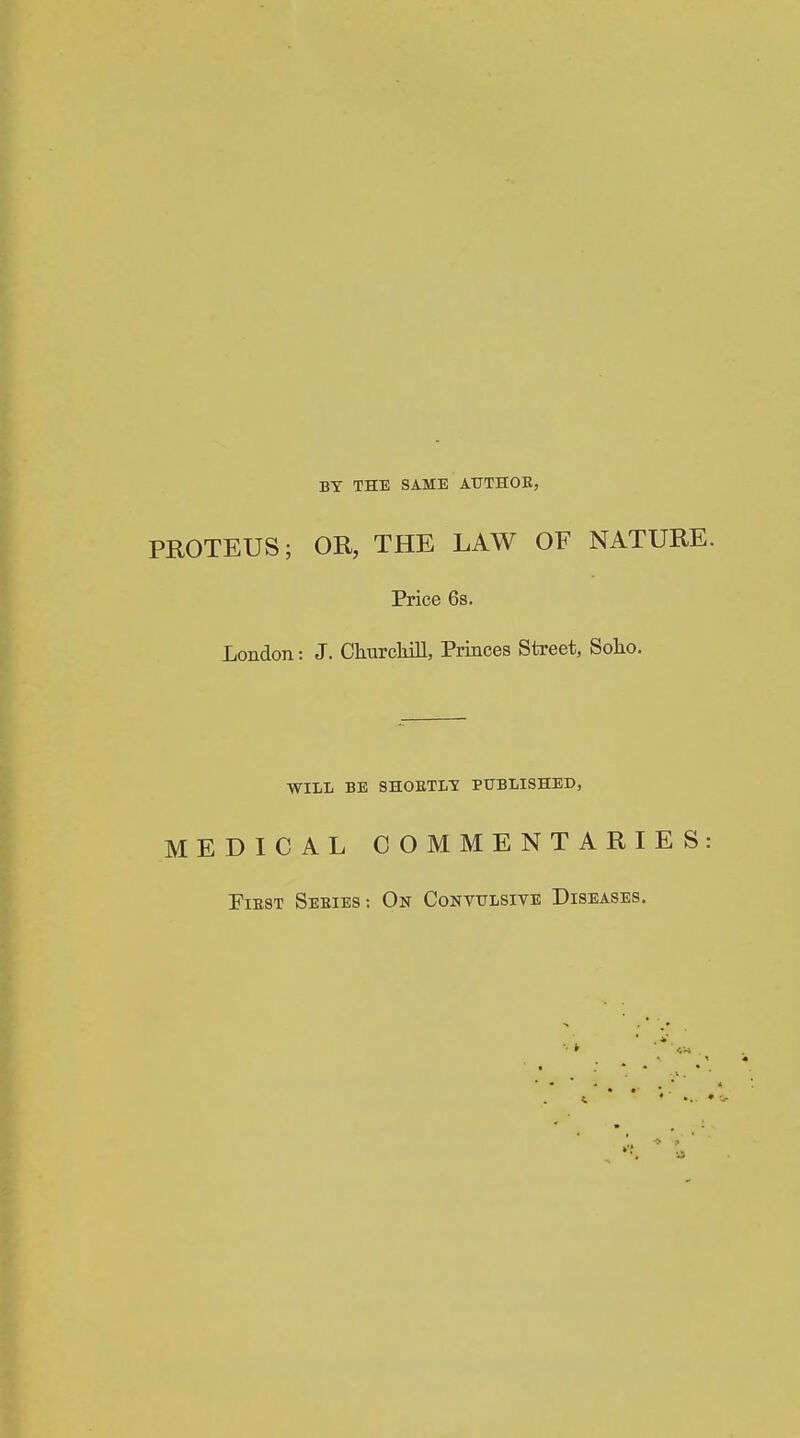 BY THE SAME ATJTHOE, PROTEUS; OR, THE LAW OF NATURE. Price 6s. London: J. Churcliill, Princes Street, Solio. WILL BE SHOBTL-S PUBLISHED, MEDICAL COMMENTARIES: PlEST SeEIES: On CONVULSIVE DISEASES.