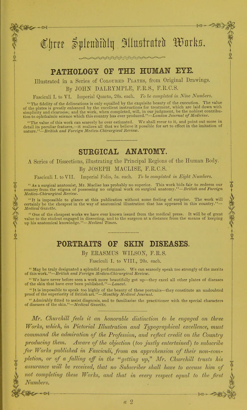 PATHOLOGY OF THE HUMAN EYE. Illustrated in a Series of Coloured Plates, from Original Drawings. By JOim DALRYMPLE, F.R.S., F.R.C.S. Fasciculi I. to VI. Imperial Quarto, 20s. each. To be completed in Nine Numbers.  The fidelity of the delineations is only equalled by the exquisite beauty of the execution. The value of the plates is greatly enhanced by the excellent instructions for treatment, which are laid down with simplicity and clearness; and the work, when completed, will, in our judgment, be the noblest contribu- tion to ophthalmic science which this country has ever produced.—Lonrfora Journal of Medicine. The value of this work can scarcely be over estimated. We shall recur to it, and point out more in detail its pecidiar features,—it realizes all that we believe it possible for art to effect in the imitation of nature.—British and Foreign Medico-Chirurgicu.1 Review. SURGICAL ANATOMY. A Series of Dissections, illustrating the Principal Regions of the Human Body. By JOSEPH MACLISE, F.R.C.S. Fasciculi I. to VII. Imperial Folio, 5s. each. To he completed in Eight Numbers.  As a surgical anatomist, Mr. Maclise has probably no superior. This work bids fair to redeem our country from the stigma of possessing no original work on surgical anatomy.—British and Foreign k Medico-Chirurgical Review. ^ It is impossible to glance at this publication without some feeling of surprise. The work will ^ certainly be the cheapest in the way of anatomical illustration that has appeared in this country.— Medical Gazette.  One of the cheapest works we have ever known issued from the medical press. It will be of great ^ value to the student engaged in dissecting, and to the surgeon at a distance from the means of keeping up his anatomical knowledge.—Medicai Times. PORTRAITS OF SKIN DISEASES. By ERASMUS WILSON, F.R.S. Fasciculi I. to VIII., 20s. each.  May be truly designated a splendid performance. We can scarcely speak too strongly of the merits of this work.—British and Foreign Medico-Chirurgical Review.  We have never before seen a work more beautifully got up—they excel all other plates of diseases of the skin that have ever been published.—Lancet.  It is impossible to speak too highly of the beauty of these portraits—they constitute an undoubted proof of the superiority of British art.—Monthly Medical Jotcrnal,  Admirably fitted to assist diagnosis, and to familiarise the practitioner with the special characters of diseases of the skin.—Medical Gazette. Mr. Churchill feels it an hofiorable distinction to be engaged on three Works, which, in Pictorial Illustration and Typographical excellence, must command the admiration of the Profession, and ref ect credit on the Country producing them. Aioare of the objection (too justly entertained) to stibscribe for Works published in Fascicidi, from an apprehension of their non-com- pletion, or of a falling off in the getting up, Mr. Chwchill trusts his assurance will be received, that no Subscriber shall have to accuse him of not completing these Works, and that in every respect equal to the first Numbers. * !^£ r———— ■ —■ — ■' !■ ■ ' - ■■