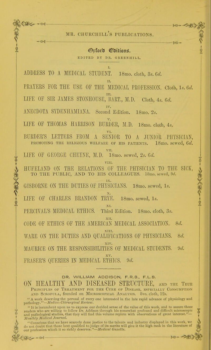 0 (Byfoxti dBtiitionS, EDITED BY DR. GREENHILL. 11. PRAYEES FOR THE USE OF THE MEDICAL PROFESSION. Cloth, U. Gd. LIFE OF SIR JAMES STONHOUSE, ]]ART,, M,D, Cloth, 4s. 6d. IV. ANECDOTA SYDENHAMIANA. Second Edition. 18mo. 25. LIFE OF THOMAS HARRISON BURDER, M,D. 18mo. cloth, 4s. VI. BURDER'S LETTERS FROM A SENIOR TO A JUNIOR PHYSICIAN, PROMOTING THE RELIGIOUS WELFARE OF HIS PATIENTS. ISmO. SCWed, 6d. VII. LIFE OF GEORGE CHEYNE, M.D. ISmo. sewed, 2s. 6d. VIII. i HUFELAND ON THE RELATIONS OF THE PHYSICIAN TO THE SICK, ^ TO THE PUBLIC, AND TO HIS COLLEAGUES. 18mo. sewed, 9J. GISBORNE ON THE DUTIES OF PHYSICIANS. ISmo. sewed. Is. LIFE OF CHARLES BRANDON TRYE. ISmo. sewed. Is. PERCIVAL'S MEDICAL ETHICS. Thh-d Edition. ISmo. cloth, 3s. XII. CODE OF ETHICS OF THE AMERICAN MEDICAL ASSOCIATION. 8r7. XIII. WARE ON THE DUTIES AND QUALIFICATIONS OF PHYSICIANS. 8d. XIV. MAURICE ON THE RESPONSIBILITIES OF MEDICAL STUDENTS. M. FRASER'S QUERIES EN MEDICAL ETHICS, dd. DR. WILLIAM ADDISON, F. R.S., F.L.S. ON HEALTHY AND DISEASED STEUCTURE, ani> the True PlUNfMI'I.KS OK TrEATMKNT FOR THE CuKE OF DiSKASK, KSI'ECIAI.I.V CONSUMPTION AND Si.'ROFULA, fouiuled on MiciioscoriCAL Analysis. !!vo. clotli, 12.o.  A work deserving the perusal of every one interested in the late rapid advance of i)hysiology and pathology.—Medico-C/iirm-giciil Ihminv.  It is incumbent upon us to cxjjrcss our decided sense of the value of this work, and to assure those readers wlio are willing to follow Ur. Addison through liis somewhat profound and difficult microscopic and pathological studies, that they will llnd this volume replete with observations of great interest.— Mfinlhli/ Mi:(li<:<il Journnl. 1.7/  Conscious tliat we have scarcely done justice to the talents and industry displayed in (his work, we jL do not doul)t that tliose liest (|ualificd to jiulge of its merits will give it the high rank in the literature of f sV our profession winch it so richly deserves.—Medical Gazette,