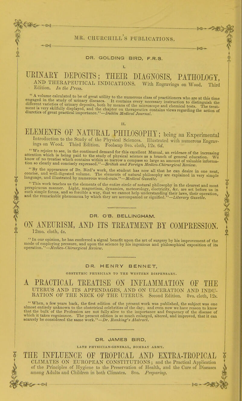 ON AMUEISM, MD ITS TEEATMENT BY COMPEESSION. t(» 12mo. cloth, 4s.  In our opinion, he has conferred a signal benefit upon the art of surgery by his improvement of the mode of employing pressure, and upon the science by his ingenious and philosophical exposition of its operation.—Medico-Chirurgical Review. f MR, CHURCHJLl's PUBLICATIONS -3^ — fe^ DR. GOLDING BIRD, F.R.S. UEIMEY DEPOSITS; THEIE DIAGNOSIS, PATHOLOGY, AND THERAPEUTICAL INDICATIONS. With Engravings on Wood. Tliird Edition. In the Press. enl^at/d\Tth^'''i^!!!f^'V° • ^ °^ ^r^ utility to the numerous class of practitioners who are at this time engaged in the study of urinary diseases. It contains every necessary instruction to distintnush the menHf T'T^, ^f TV ''^^^ microscope and cliemical tests. Thftreat! n ent IS very skilfully displayed, and the chapter on therapeutics contains views regarding the action of diuretics of great practical importance.-l>M6«ra Medica/jowrna^. II. ELEMENTS OF MTFEAL PHILOSOPHY; being an Experimental Introduction to the Study of the Physical Sciences. Illustrated with numerous Engrav- ings on Wood. Third Edition. Foolscap 8vo. cloth, 12s. Qd. We rejoice to see, in the continued demand for this excellent Manual, an evidence of the increasinK attention which is being paid to the study of physical science as a branch of general education. We know ot no treatise which contains within so narrow a compass so large an amount of valuable informa- tion so clearly and concisely expressed.—Br!«s/j and Foreign Medico-Chirurgical Review. By the appearance of Dr. Bird's work, the student has now all that he can desire in one neat concise, and we 1-digested volume. The elements of natural phUosophy are explained in very simple language, and illustrated by numerous wood-cuts.—JIferfica/Gaae«e.  This work teaches us the elements of the entire circle of natural philosophy in the clearest and most perspicuous manner. Light, magnetism, dynamics, meteorology, electricitv, &c. are set before us in such simple forms, and so forcible a way, that we cannot help understanding'their laws, their operation, and the remarkable phenomena by which they are accompanied or signified.—Z,t;e?-ary Gazette. DR. OB. BELLINGHAM. DR. HENRY BENNET, OBSTETRIC PHYSICIAN TO THE WESTERN DISPENSARY. A PEACTICAL TEEATISE ON INFLAMMATION OE THE UTERUS AND ITS APPENDAGES, AND ON ULCERATION AND INDU- RATION OF THE NECK OF THE UTERUS. Second Edition. 8vo. cloth, 12s.  When, a few years back, the first edition of the present work was published, the subject was one almost entirely unknown to the obstetrical celebrities of the day; and even now we have reason to know that the bulk of the Profession are not fully alive to the importance and frequency of the disease of which it takes cognizance. The present edition is so mucli enlarged, altered, and improved, that it can scarcely be considered the same work.—Dr. Ranking's Abstract. DR. JAMES BIRD, LATE PnYSlCIAN-GENERAL, BOMBAY ARMY. THE INFLDENCE OF TEOPICAL AND EXTEA-TEOPICAL CLIMATES ON EUROPEAN CONSTITUTIONS; and the Practical Application of tlie Principles of Hygiene to the Preservation of Health, and the Cure of Diseases among Adults and Cliildren in botli Climates. (Jvo. J'rcparing, T^f^-^ ■ - - -^e*-5)ig2>|