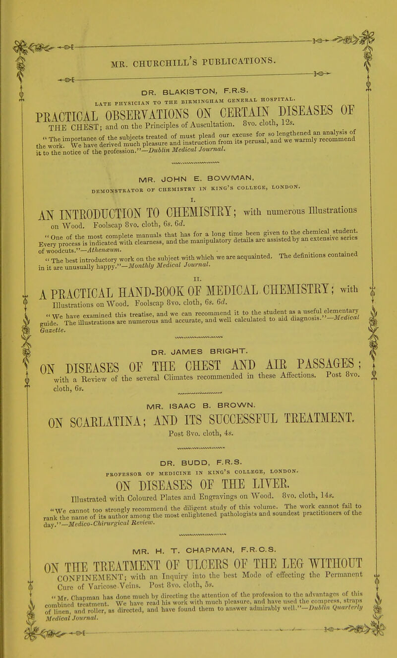 _, : ^e-^- MR. Churchill's publications. ^ — DR. BLAKISTON, F.R.S. LATE PHYSICIAN TO THE BIRMINGHAM GENERAL HOSPITAL. PRACTICAL OBSEEYATIONS ON CERTAIN DISEASES OE THE CHEST; and on the Principles of Auscultation. 8vo. cloth, 12s. it to the notice of the profession.-I>u4;m Medical Journal. DR. BUDD, F.R.S. PROFESSOR OF MEDICINE IN KING'S COLLEGE, LONDON. ON DISEASES OE THE LIYER. Illustrated with Coloured Plates and Engravings on Wood. 8vo. cloth, 14s. We cannot too strongly recommend the diligent study of this volume. The work cannot fail to rank the n^me of Us author among the most enlightened pathologists and soundest practitioners of the (j^^y,—Medico-Chirurgical Reniew. MR. H. T. CHAPMAN, F.R.C.S. ON THE TREATMENT OE ULCERS OE THE LEG WITHOUT CONFINEMENT; with an Inquiry into the best Mode of effecting the Permanent % Cure of Varicose Veins. Post iWo. cloth, 5s.  Mr Chaoman has done much by directing the attention of the i)rofessi()n to the advantages of this -.omhin'rtl treatment. We have read his work with much pleasure, and have used the compress, straps onnen anrroTler, as directed, and have found them to answer admirably welI.-I>«A/i«. Quarterly Medical Journal. MR. JOHN E. BOWMAN, DEMOHSTRATOB OF CHEMISTRY IN KING'S COLLEGE, LONDON. I. AN INTRODUCTION TO CHEMISTRY; with numerous illustrations on Wood. Foolscap 8vo. cloth, 6s. 6c?. of woodcuts.—4</ie«ffi«Jn. . . ^ ■ j The best introductory work on the subject with which we are acquainted. The definitions contained in it are unusually happy.-JV/orai/i<</ Medical Journal. A PRACTICAL HAND-BOOK OE MEDICAL CHEMISTRY; With | Illustrations on Wood. Foolscap 8vo. cloth, 6s. 6d. We have examined this treatise, and we can recommend it to the student as a useM elementa^^^^^ guid^ tL illusSns are numerous and accurate, and weU calculated to aid diagnosis. -JV/«rfJfa< Gazette. DR. JAMES BRIGHT. ON DISEASES OE THE CHEST AND AIR PASSAGES; with a Review of the several Climates recommended in these Affections. Post 8vo. J|> cloth, 6s. MR. ISAAC B. BROWN. ON SCAELATINA; AND ITS SUCCESSFUL TREATMENT. Post 8vo. cloth, 4s.