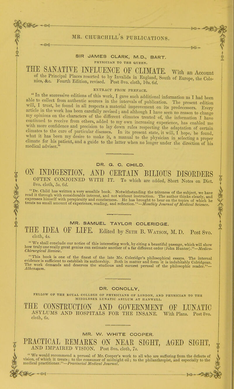 ^ (^J—- ■- ■ — ■ —————— SIR JAMES CLARK, M.D., BART. PHYSICIAN TO THE ttUEEN. THE SANATIVE INFLTJENOE OF CLIMATE. With an Account oi the Principal Pkces resorted to by Invalids in England, Soutt of Europe, the Colo- nies, &c. Fourth Edition, revised. Post 8vo. cloth, 10s. 6d. EXTRACT FROM PREFACE. In the successive editions of this work, I gave such additional information as I had been ab e to collect from authentic sources in the intervals of publication. The present edition will 1 trust, be found in all respects a material improvement on its predecessors. Everv article m the work has been carefully revised; and although I have seen no reason to change my opinions on the characters of the different climates treated of, the information I have continued to receive from others, added to my own increasing experience, has enabled me with more confidence and precision to lay down rules respecting the adaptation of certain climates to the cure of particular diseases. In its present state, it will, I hope, be found what It has been my desire to make it, a manual to the physician in selecting a proper clunate for his patient, and a guide to the latter when no longer under the direction of his medical adviser. DR. G. C. CHILD. ON INDIGESTION, AND CERTAIN BILIOUS DISOEDERS OFTEN CONJOINED WITH IT. To which are added, Short Notes on Diet. 8vo. cloth, 5s. 6d. a^I'^^'^^}^^^- ^ ■>'e'7 sensible book. Notwithstanding the triteness of the subject, we have read it through with considerable interest, and not without instruction. The author thinks clearlv and expresses himself with perspicuity and conciseness. He has brought to bear on the topics of which he treats no small amount of experience, reading, and Te&ection.—Monthly Journal of Medical Science. MR. SAMUEL TAYLOR COLERIDGE. THE IDEA OF LIFE. Edited by Seth B. Watson, M. D. Post 8vo. cloth, 4s.  We shall conclude our notice of this interesting work, by citing a beautiful passage, which will show how truly one really great genius can estimate another of a far different order (John Hunter).—J/edico- Chii-urgical Review. This book is one of the finest of the late Mr. Coleridge's philosophical essays. The internal evidence IS sufficient to establish its authorship. Both in matter and form it is indubitably Colridgean. The work demands and deserves the studious and earnest perusal of the phUosophi'c reader,— Athenc^m. r r DR. CONOLLY, FELLOW OF THE BOYAL COLLEGE OP PHYSICIANS OF LONDON, AND PHYSICIAN TO THE MIDDLESEX LUNATIC ASYLUM AT IIANWELL. THE CONSTRUCTION AND GOYERNMENT OF LUNATIC ASYLUMS AND HOSPITALS FOR THE INSANE. With Plans. Post8vo. cloth, 6s. MR. W. WHITE COOPER. PRACTICAL REMARKS ON NEAR SIGHT, AGED SIGHT, AND IMPAIRED VISION. Post (ivo. cloth, 7s.  We would recommend a ncrusal of Mr. Cooper's work to all who arc suffering from the defects of vision, of which it treats j to the consumer of midnight oil; to the philanthrojiist, and especially to the medical pTiictitioncr.—Provincial Medical Journal.