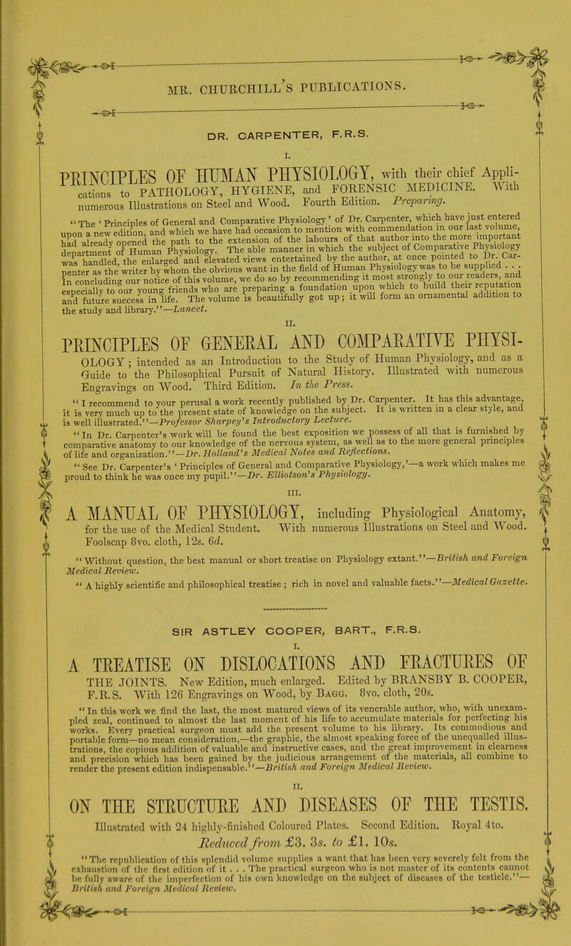 —  DR. CARPENTER, F.R.S. I. PEINCIPLES OE EmiM PHYSIOLOGY, with their chief Appii- citions to PATHOLOGY, HYGIENE, and FORENSIC MEDICINE. With numerous Illustrations on Steel and Wood. Fourth Edition. Preparing. The ' Principles of General and Comparative Physiology' of Dr. Carpenter which have just eiitered unon fnew eSn and which we have had occasion to mention with commendation in our last volume, SKreadv o7ened the path to the extension of the labours of that author into the more important deirlmenf of Human Physiology. The able manner in which the subject of Comparative Physiology was hSd the enlarged and elevated views entertained by the author, at once pomted to Dr Car- neMer as the writer bv whom the obvious want in the field of Human Physiology was to be supplied . . . frconctling our no^rof this volume, we do so by recommending it most strongly to our readers and especralW to our young friends who are preparing a foundation upon which to build their reputation and ffie success in life. The volume is beautifully got up; it will form an ornamental addition to the study and library.—Lancet PRINCIPLES OE OENEPAL AND COMPAEATIYE PHYSI- OLOGY • intended as an Introduction to the Study of Human Physiology, and as a Guide to the Philosophical Pursuit of Natmal History. lUustrated with numerous Engravings on Wood. Third Edition. In the Press.  I recommend to your perusal a work recently published by Dr. Carpenter. It has this advantage, it is very much up to the present state of knowledge on the subject. It is written in a clear style, and is well illustrated.—Pro/mor Sharpey's Introductory Lecture.  In Dr. Carpenter's work will be found the best exposition we possess of all that is furnished by comparative anatomy to our knowledge of the nervous system, as well as to the more general principles of life and organization.—Cr. Holland's Medical Notes and Reflections. ^  See Dr. Carpenter's ' Principles of General and Comparative Physiology,'—a work which makes me ^ proud to think he was once my pupil.—D)-. Elliotson's Physiology. ^ A MANUAL OE PHYSIOLOGY, including Physiological Anatomy, for the use of the Medical Student. With numerous Illustrations on Steel and Wood. Foolscap 8vo. cloth, 12s. 6d.  Without question, the best manual or short treatise on Physiology extant.—British and Foreign Medical Review.  A highly scientific and philosophical treatise ; rich in novel and valuable facts.—Medical Gazette. SIR ASTLEY COOPER, BART., F.R.S. A TREATISE ON DISLOCATIONS AND ERACTURES OE THE JOINTS. New Edition, much enlarged. Edited by BRANSBY B. COOPER, F.R.S. With 126 Engravings on Wood, by Bagg. 8vo. cloth, 20s.  In this work we find the last, the most matured views of its venerable author, who, with unexam- pled zeal, continued to almost the last moment of his life to accumulate materials for perfecting his works. Every practical surgeon must add the present volume to his library. Its commodious and portable form—no mean consideration,-the graphic, the almost speaking force of the unequalled illus- trations, the copious addition of valuable and instructive cases, and the great improvement in clearness and precision which has been gained by the judicious arrangement of the materials, all combine to render the present edition indispensable.—BW^iiA and Foreign Medical Review. II. ON THE STRUCTURE AND DISEASES OF THE TESTIS. Illustrated with 24 highly-finished Coloured Plates. Second Edition, lloj^al 4to. a Reduced from £3. 3s. to £l. 10s. The republication of this splendid volume supplies a want that has been very severely felt from the exhaustion of the first edition of it . . . The practical surgeon who is not master of its contents cannot be fully aware of the imperfection of his own knowledge on the subject of diseases of the testicle.— British and Foreign Medical Reuiew.