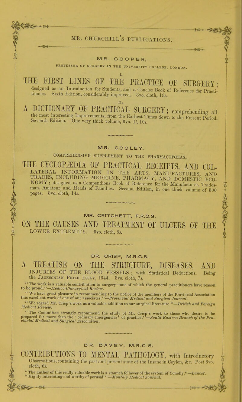 - » MR. COOPER, PROFESSOn OF SUKGERY IN TUE UNIVERSITY COLLEGE, LONDON, THE FIRST LINES OF THE PRACTICE OF STJEGERY' designed as an Introduction for Students, and a Concise Book of Reference for Practi- tioners. Sixth Edition, considerablj- improved. 8vo. cloth, 18s. A piCTIONAET OF PRACTICAL SURGERY; con^prehending all the most mterestmg Improvements, from the Earliest Times down to the Present Period Seventh Edition. One very thick volume, 8vo. 11.10s. MR. COO LEY. COJIPREHENSIVE SUPPLEMENT TO THE PHARMACOPCEIAS. THE CYCLOPEDIA OF PRACTICAL RECEIPTS, AND COL- LATERAL INFORMATION IN THE ARTS, MANUFACTURES AND TRADES, INCLUDING MEDICINE, PHARMACY, AND DOMESTIC ECO- NOMY ; designed as a Compendious Book of Reference for the Manufacturer, Trades- man, Amateur, and Heads of Families. Second Edition, in one thick volume of 8U0 pages. 8vo. cloth, 14s. MR. CRITCHETT, F.R.C.S. ON THE CAUSES AND TREATMENT OF ULCERS OF THE LOWER EXTREMITY. 8vo. cloth, 5s. DR. CRISP, M.R.C.S. A TREATISE ON THE STRUCTURE, DISEASES, AND INJURIES OF THE BLOOD VESSELS; with Statistical Deductions. Being the Jaoksonian Pkize Essay, 1844. 8vo. cloth, 7s. The work is a valuable contribution to surgery—one of which the general practitioners have reason to be proud.—Medico-Cliirurgical Review.  We have great pleasure in recommending to the notice of the members of the Provincial Association this excellent work of one of our associates.—Provincial Medical and Surgical Journal.  We regard Mr. Crisp's work as a valuable addition to our surgical literature.—Bri'iisA and Foreign Medical Review. The Committee strongly recommend the study of Mr. Crisp's work to those who desire to be prepared for more than the 'ordinary emergencies' of practice,—South-Eastern Branch of the Pro- vincial Medical and Surgical Association. DR. DAVEY, M.R.C S. CONTRIBUTIONS TO MENTAL PATHOLOGY, with introductory Observations, containing tlic past and present state of the Insane in Ceylon, &c. Post 8vo. cloth, 6s. The author of this really valuable work is a staunch follower of the system of Conolly.—ioncef.  Highly interesting and worthy of i)cru8al.—;i/o«M/^ Medical Journal.