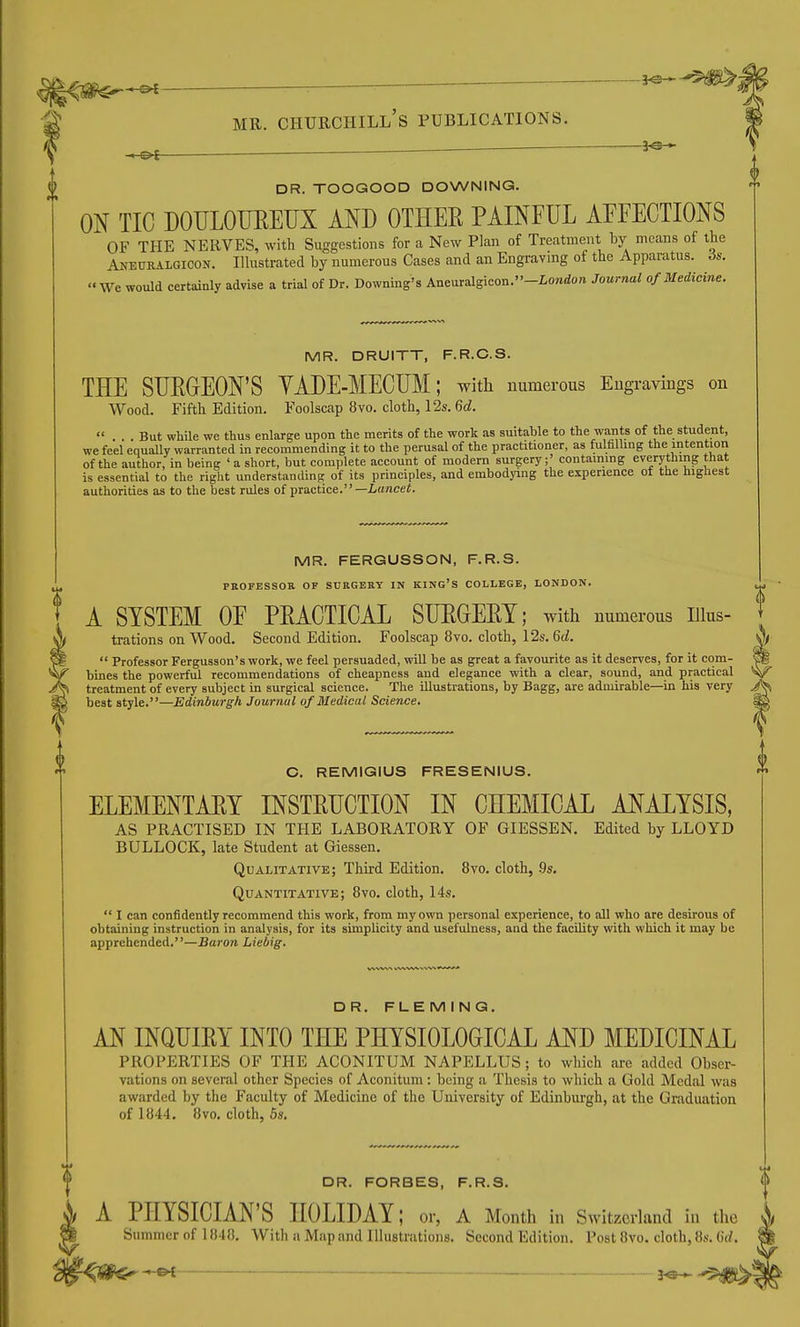 ^ MR. Churchill's publications. — ■ '— 3^^ ^ DR. TOOGOOD DOWNING. ON TIC DOULOFEETIX AND OTHER PAINFUL AFFECTIONS OF THE NERVES, with Suggestions for a New Plan of Treatment by means of the Anetjralgicon. Illustrated by numerous Cases and an Engravmg of the Apparatus. 6s. We would certainly advise a trial of Dr. Downing's Aneuralgicon.-Londo« Journal of Medicine. MR. DRUITT, F.R.C.S. THE SUEGEON'S YADE-MECUM; with numerous Eugravings on Wood. Fifth Edition. Foolscap 8vo. cloth, 12s. 6d. «... But while we thus enlarge upon the merits of the work as suitable to the wants of the student, we feel equally warranted in recommending it to the perusal of the practitioner, as fulfiUing the intention of the author, in being ' a short, but complete account of modern surgery;' containing everything that is essential to the right understanding of its principles, and embodying the experience of the highest authorities as to the best rules of practice.—Lunce*. MR. FERGUSSON, F.R.S. PROFESSOR OF SURGERY IN KING'S COLLEGE, LONDON. A SYSTEM OF PEACTICAL SUEGEET; with numerous iiius- trations on Wood. Second Edition. Foolscap 8vo. cloth, 12s. 6d.  Professor Fergusson's work, we feel persuaded, will be as great a favourite as it deserves, for it com- bines the powerful recommendations of cheapness and elegance with a clear, sound, and practical treatment of every subject in surgical science. The illustrations, by Bagg, are admirable—in his very best style.—Edinburgh Journal of Medical Science. C. REMIGIUS FRESENIUS. ELEMENTAEY INSTEUCTION IN CHEMICAL ANALYSIS, AS PRACTISED IN THE LABORATORY OF GIESSEN. Edited by LLOYD BULLOCK, late Student at Giessen. Qualitative; Third Edition. 8yo. cloth, .9s. Quantitative; 8vo. cloth, 14s.  I can confidently recommend this work, from my own personal experience, to all who are desirous of obtaining instruction in analysis, for its simplicity and usefulness, and the facility with which it may be apprehended.—Baron Liebig. DR. FLEMING. AN INQUIEY INTO THE PHYSIOLOGICAL AND MEDICINAL PROPERTIES OF THE ACONITUM NAPELLUS; to which are added Obser- vations on severcal other Species of Aconitum : being a Thesis to which a Gold Medal was awarded by the Faculty of Medicine of the University of Edinburgh, at the Graduation of 1844. 8vo. cloth, 5s. is DR. FORBES, F.R.S. A PHYSICIAN'S HOLIDAY; or, A Month in Switzerland in the Summer of 1848. Witli a Map and Illustrations. Second Edition. Post 8vo. cloth, 8s. 0'(/.