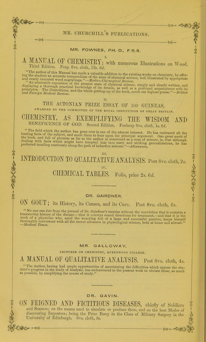 MR. FOWNES, PH. D., F.R.S. ^ P/J{A^^ CHEMISTRY; with numerous Illustrations on Wood. Third Edition. Fcap. 8vo. cloth, 12s. 6d. ir^eJh'ZfeZ^L^tlnlTnl ''''' r''^  ^1.='''^'^ '^''■^^^S ^^l^^ °n chemistry, by offer- 4 f^^^^ '^^ ^^-''^'^ dispfayin^a ttr?uTt?a^^^^ °J '''^f-'-l -'^-e, simply and clearly written, and principles T riZstratinn, 1^?^ 1^°f ^ profound acquaiiitance with its ari-^!-4„^/:jli^fC?;^: ^'^ ''^^^ getting-up of the book, merit our hishes?praise.-l}n7<./, II. THE ACTONIAN PEIZE ESSAY OF 100 GUINEAS, AWAHDED by the committee of the royal institution of great BRITAIN. CHEMISTET, AS EXEMPLIFYING THE WISDOM AND BENEFICENCE OF GOD. Second Edition. Foolscap 8yo. cloth, 4s. 6cZ. leJdKcts^oT^h^ s^nhi^^'^?''' ^ °^ i'<=^*- He has embraced all the t^e book and fall nf nin?^^^ ^ T*^' t™ *° .P°° '^ principal argument. One great merit of dealin^^ith f.^ ; P'^°™'^.e {i'' as the author is concerned as a man of science, is, that although nrpWp7f ?o r Y'^}^ 'P'^'^ asty ind striking gener^zations. he his preferred treading cautiously along the path of inductive science.-Athe,ia!um. III. INTEODTICTION TO QUAIJTATIYE ANALYSIS. Post Svo. doth, 2.. IV. CHEMICAL TABLES. Folio, price 2s. Qcl. DR. GAIRDNER. ON GOUT ; its Histoiy, its Causes, and its Cure. Post 8vo. cloth, 6s.  No one can rise from the perusal of Dr. Gairdner's treatise without the conviction that it contain. „ trustworthy history of the disease,-that it conveys sound directions for treatment,—and that it is the work ot a physician who amid the wearying toil of a large and successful practice, keeps himself thoroughly conversant with all the recent advances in physiological science, both at home and abroad. 2u vUlCrdl u,lilXCSt 3 a MR. GALLOWAY, lecturer on CHEMISTRY, aUBBNWOOD COLLEGE. A MANUAL OF QUALITATIYE ANALYSIS. Post 8vo. doth, 4.. The Author, having had ample opportunities of ascertaining the difficulties which oppose the stu- dent s progress in the study of Analysis, has endeavoured in the present work to obviate these, as much as possible, by simplifying the course of study. DR. GAVIN. ON FEIGNED AND FICTITIOUS DISEASES, d.iefly of Soidior.s % and Seamen; on the means used to simulate or produce them, and on the best Modes of . discovering Impostors; hoin/r the Prize Essay in the Class of Military Surgery in the 0/ University of Edinburgh, fivo. clotli, ds. * ^^^^ ^^^^