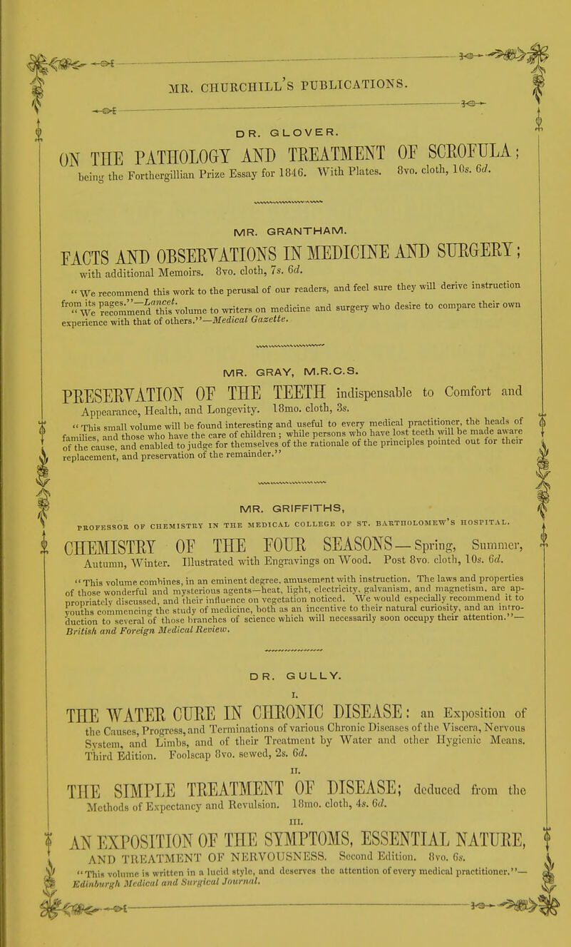 l^^lS^-^—— MR. Churchill's publications. . .— ■———^ ■ J CI -&i— ——■ DR. GLOVER. ON THE PATHOLOGY AND TEEATMENT OE SCEOEULA; bein.r the Forthergillian Prize Essay for 1846. With Plates. 8vo. cloth, 10s. 6d. MR. GRANTHAM. EACTS AND OBSEEYATIONS IN MEDICINE AND SDEGEET; with additional Memoirs. 8vo. cloth, 7s. Gd.  We recommend this work to the perusal of our readers, and feel sure they wUl derive instruction 'Av: ^r:?omm7ndTh?s';olume to writers on medicine and surgery who desire to compare their own experience with that of others.—Medicai Gazette. MR. GRAY, M.R.C.S. PEESEEYATION OE THE TEETH indispensable to Comfort and Appearance, Health, and Longevity. 18mo. cloth, .3s.  This small volume will be found interesting and useful to every medical practitioner the heads of famines aTd those whoTave the care of children ; while persons who have lost teeth will be made aware of thrc^reT and tabled to judge for themselves of the rationale of the principles pointed out for their replacement, and preservation of the remainder. it MR. GRIFFITHS, PKOrESSOK OF CHEMISTnY IN THE MEDICAL COLLEGE OF ST. BAllTnOLOMEW'S HOSriTAL. CHEMISTEY OE THE EOUE SEASONS—Spring, Snmmer, Autumn, Winter. Illustrated with Engravings on Wood. Post 8vo. clotli, 10s. Gd. This volume combines, in an eminent degree, amusement with instruction. The laws and properties of those wonderful and mysterious agents—heat, light, electricity, galvanism, and magnetism, are ap- nronriatolv discussed, and their influpnce on vegetation noticed. We would especially recommend it to vouths commcncin!!- tho study of medicine, both as an incentive to their natural curiosity, and an intro- duction to several of those branches of science which will necessarily soon occupy their attention.— British and Foreign Medical Review. DR. GULLY. I. THE WATEE CUEE IN CHEONIC DISEASE: an Exposition of the Causes, Progress, and Terminations of various Chronic Diseases of tlie Viscera, Nervous System, and Limbs, and of their Treatment by Water and other Hygienic Means. Third Edition. Foolscap 8vo. sewed, 2s. Gd. II. THE SIMPLE TEEATMENT OE DISEASE; deduced from the Methods of Expectancy and Revulsion. Ifimo. cloth, 4s. 6(/. III. I AN EXPOSITION OF THE SYMPTOMS, ESSENTIAL NATUEE, f AND TREATMENT OF NERVOUSNESS. Second Edition. 8vo. 6s. ^ This volnme is written in a lucid style, and dcacrves the attention of every medical practitioner.— Kdinhurgli Medical and Snrffical Journal. ^ i^-^'W^