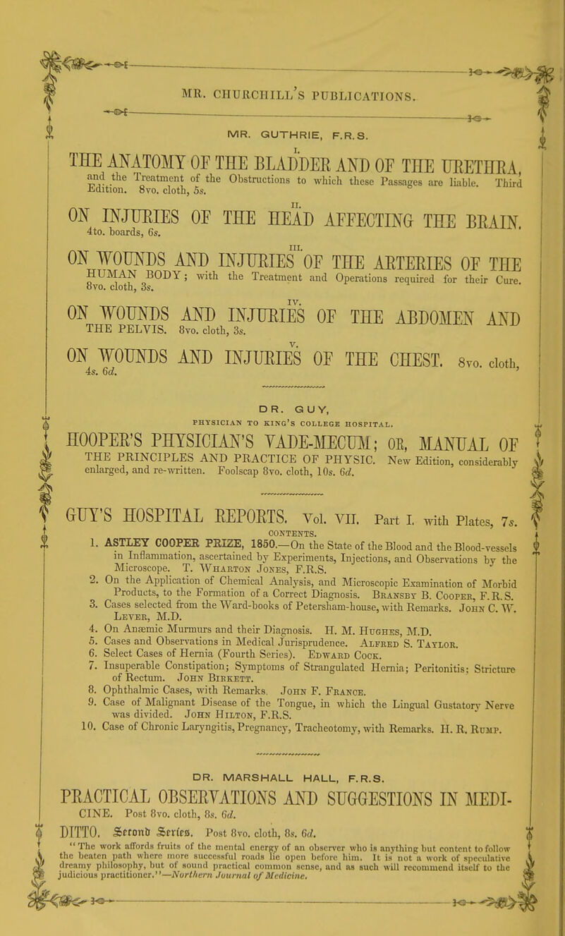 ' n ■ ■ 30 *- MR. Churchill's publications. }^ MR. GUTHRIE, F.R.S. THE IMTOMT OF THE BLADDER AND OF THE UEETHRA and the Treatment of the Obstructions to which these Passages are liable. Third -CiQition. Svo. cloth, 5s. m INJTJEIES OF THE HEAD AFFECTING THE BRAIN. 4 to. boards, 6s. III. ON WOUNDS AND INJURIES OF THE ARTERIES OF THE HUMAN BODY; with the Treatment and Operations required for their Cure ovo. cloth, 3s. IV. ON WOUNDS AND INJURIES OF THE ABDOMEN AND THE PELVIS. 8vo. cloth, 3s. ON WOUNDS AND INJURIES OF THE CHEST. 8vo. doth 4s. 6d. ' DR. GUY, PHYSICIAN TO king's COLLEGE HOSPITAL, HOOPER'S PHYSICIAN'S YADE-MECTOi; OE, MANUAL OF ^ THE PRINCIPLES AND PRACTICE OF PHYSIC. New Edition, considerably ^ enlarged, and re-written. Foolscap 8to. cloth, 10s. 6rf. GUT'S HOSPITAL REPORTS. Voi. vii. Pai-t i with piates, 7.. CONTENTS. 1. ASTLEY COOPER PRIZE, I850.-On the State of the Blood and the Blood-vessels in Inflammation, ascertamed by Experiments, Injections, and Observations by the Microscope. T. Wharton Jones, F.R.S. 2. On the Application of Chemical Analysis, and Microscopic Examination of Morbid Products, to the Fonnation of a Correct Diagnosis. Bransby B. Cooper, F.R.S. 3. Cases selected from the Ward-books of Petersham-house, with Remarks. John C. W. Lever, M.D. 4. On AncEmic Murmurs and their Diagnosis. H. M. Hughes, ]\I.D. 5. Cases and Observations in Medical Jurisprudence. Alfred S. Taylor. 6. Select Cases of Hernia (Fourth Series). Edward Cock. 7. Insuperable Constipation; Symptoms of Strangulated Hernia; Peritonitis; Stricture of Rectum. John Birkett. 8. Ophthalmic Cases, with Remarks, John F. France. 9. Case of Malignant Disease of the Tongue, in which the Lingual Gustatorj' Nerve was divided. John Hilton, F.R.S. 10, Case of Chronic Laryngitis, Pregnancy, Tracheotomy, with Remarks. H. R. Rump. DR. MARSHALL HALL, F.R.S. PRACTICAL OBSERVATIONS AND SUGGESTIONS IN MEDI- CINE. Post 8vo. cloth, 8s. 6rf. DITTO. Seronlr Scr(c8. Post 8vo. cloth, 8s. M.  The work afTords fruits of tlie mental energy of an observer who is anything but content to follow the beaten path where more successful roads lie open before him. It is not a work of speculative dreamy philosophy, but of sound practical common sense, and as such will recommend itself to the judicious practitioner.—Nurt/iern Journal of Medicine, ^ 30 » ■ }o »■