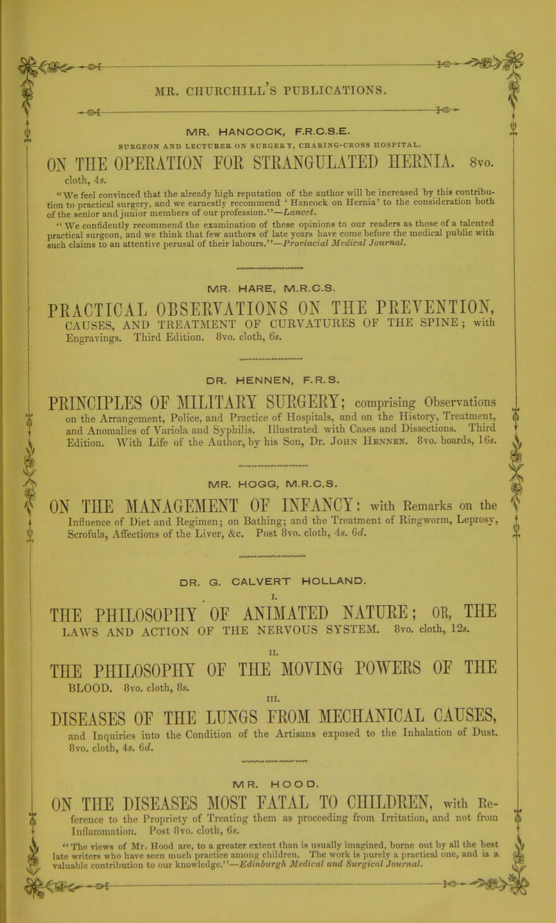 — MR. HANCOCK, F.R.C.S.E. SCRGEON AND LECTUKEE ON SURGERY, CHAHING-CROSS HOSPITAL. ON THE OPERATION EOE STRANGULATED HERNIA. 8vo. cloth, 4s. We feel convinced that the already high reputation of the author will be increased by this contribu- tion to practical surgery, and we earnestly recommend ' Hancock on Hernia' to the consideration both of the senior and junior members of our profession.—Lancet.  We confidently recommend the examination of these opinions to our readers as those of a talented practical surgeon, and we think that few authors of late years have come before the medical public with such claims to an attentive perusal of their labours.—Promncial Medical Journal. 0 MR. HARE, M.R.C.S. PRACTICAL OBSERYATIONS ON THE PRETENTION, CAUSES, AND TREATMENT OF CURVATURES OF THE SPINE; with Engravings. Third Edition. 8vo. doth, 6s. DR. HENNEN, F.R.S. PRINCIPLES OF MILITARY SURGERY; comprising Observations on the Arrangement, Police, and Practice of Hospitals, and on the Historj', Treatment, and Anomalies of Variola and Syphilis. Illustrated with Cases and Dissections. Third Edition. With Life of the Author, by his Son, Dr. John Hennen. 8vo. boards, 16s. MR. HOGG, M.R.C.S, |A ON THE MANAGEMENT OF INFANCY: with Remarks on the f Influence of Diet and Regimen; on Bathing; and the Treatment of Ringworm, Leprosy, ' Scrofula, Affections of the Liver, &c. Post 8vo. cloth, 4s. 6d. ;\ DR. G. CALVERT HOLLAND. THE PHILOSOPHY OF ANIMATED NATURE; OR, THE i LAWS AND ACTION OF THE NERVOUS SYSTEM, Bvo. cloth, 12s. ' II. , THE PHILOSOPHY OF THE MOYING POWERS OF THE j BLOOD. 8vo. cloth, 8s. I ni. ' DISEASES OF THE LUNGS FROM MECHANICAL CAUSES, and Inquiries into the Condition of the Artisans exposed to the Inhalation of Dust. I Bvo, cloth, 4s. 6d. MR. HOOD. ON THE DISEASES MOST FATAL TO CHILDREN, with Rc- ference to the Propriety of Treating them as proceeding from Irritation, and not from Inflammation. Post 8vo. cloth, 6s.  The views of Mr. Hood arc, to a greater extent than is usually imagined, borne out by all the best late writers who have seen much ])ractice among children. The work is ])urcly a jjractical one, and is a valuable contribution to our knowledge.—£din6urg-/j Medical and Surgical Jotmial. 5!^^