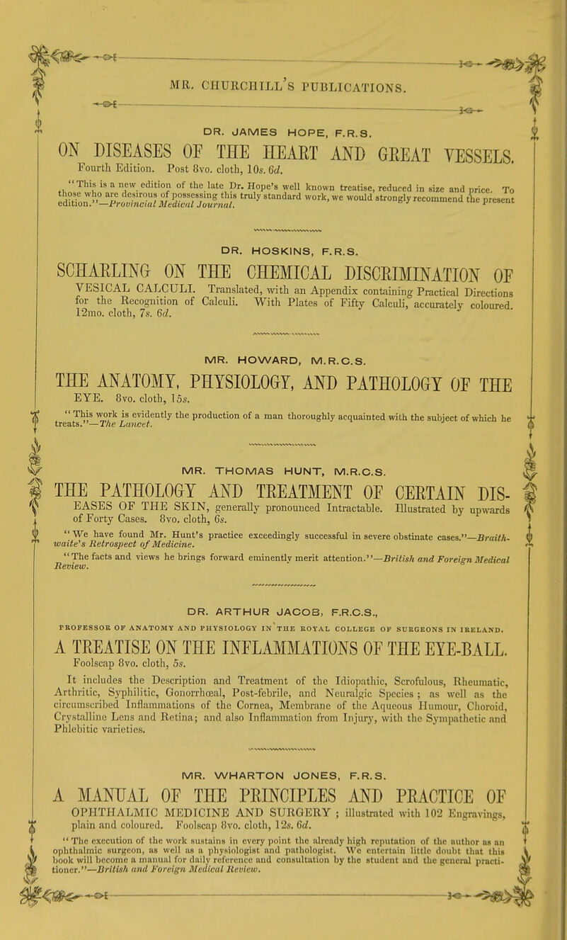 DR. JAMES HOPE, F.R.S. ON DISEASES OF THE HEART AND GEEAT YESSELS. Fourth Edition. Post 8vo. cloth, 10s. (id. This is a new edition of the late Dr. Hope's well known treatise, reduced in size and price To ^^^':f:;^Mj^:^j:::^^ '^'^ ^'^'^^^^'^ ^'^^^ ^''-^ly recommend tL present i DR. HOSKINS, F.R.S. SCHAELING ON THE CHEMICAL DISCEIMINATION OF VESICAL calculi. Translated, with an Appendix containing Practical Directions for the Recognition of Calculi. Witli Plates of Fifty Calculi, accurately coloured 12mo. cloth, 7s. 6d. MR. HOWARD, M.R.C.S. THE ANATOMY, PHYSIOLOGY, AND PATHOLOGY OF THE EYE. 8vo. cloth, 15s.  This work is evidently the production of a man thoroughly acquainted with the subject of which he treats.—TAc Lancet. MR. THOMAS HUNT, M.R.C.S. THE PATHOLOGY AND TEEATMENT OF CEETAIN DIS- EASES OF THE SKIN, generally pronounced Intractable. Illustrated by upwards of Forty Cases. 8vo. cloth, 6s.  We have found Mr. Hunt's practice exceedingly successful in severe obstinate cases.—BrazW- waite's Retrospect of Medicine. The facts and views he brings forward eminentlv merit attention.—B7-itish and Foreign Medical Review. DR. ARTHUR JACOB, F.R.C.S., PROPESSOB OF ANATOMY AND PHYSIOLOGY IN TUE ROYAL COLLEGE OF SURGEONS IN IRELAND. A TREATISE ON THE INFLAMMATIONS OF THE EYE-BALL. Foolscap 8vo. cloth, 5s. It includes the Description and Treatment of the Idiopathic, Scrofulous, Rheumatic, Arthritic, Syphilitic, Gonorrhreal, Post-febrile, and Neuralgic Species ; as well as the circumscribed Inflammations of the Cornea, Membrane of the Aqueous Humour, Choroid, Crystalline Lens and Retina; and also Inflammation from Injury, with the Sympathetic and Phlebitic varieties. MR. WHARTON JONES, F.R.S. A MANUAL OF THE PEINCIPLES AND PEACTICE OF OPHTHALMIC MEDICINE AND SURGERY ; illustrated with 102 Engravings, plain and coloured. Foolscap 8yo. cloth, 12s. 6d.  The execution of the work sustains in every point the already high reputation of the author as nn ophthalmic surj^con, as well us a physiologist and pathologist. Wc entertain little doubt that this book will become a manual for daily reference and consultation by the student and the general practi- tioner.—British and Foreign Medical Review.