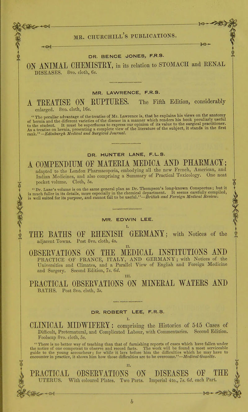 DR. BENCH JONES, F.R.S. ON ANIMAL CHEMISTEY, in its relation to STOMACH and RENAL DISEASES. 8vo. cloth, 6s. 0 MR. LAWRENCE, F.R.S. A TEEATISE ON EUPTTJEES. The Fifth Edition, considerably enlarged. 8vo. cloth, 16s.  The peculiar advantage of the treatise of Mr. Lawrence is, that he explains his views on the anatomy of hernia and the different varieties of the disease in a manner which renders his book peculiarly useful to the student. It must be superfluous to express our opinion of its value to the surgical practitioner. As a treatise on hernia, presenting a complete view of the Uterature of the subject, it stands m the first Taxik. —Edinburgh Medical and Surgical Journal. DR. HUNTER LANE, F.L.S. A COMPENDIUM OE MATEEIA MEDICA AND PHAEMACY; adapted to the London Pharmacopoeia, embodying all the new French, American, and Indian Medicines, and also comprising a Summary of Practical Toxicology. One neat pocket volume. Cloth, 5s. .  Dr. Lane's volume is on the same general plan as Dr. Thompson's long-known Conspectus; but it is much fiiller in its details, more especially in the chemical department. It seems carefully compiled, Vf is weU suited for its purpose, and cannot fail to be nseiul.—British and Foreign Medical Review, MR. EDWIN LEE. I. THE BATHS OF EHENISH GEEMANY; with Notices of the J adjacent Towns. Post 8vo. cloth, 4s. OBSEEYATIONS ON THE MEDICAL INSTITUTIONS AND PRACTICE OF FRANCE, ITALY, AND GERMANY; with Notices of the Universities and Climates, and a Parallel View of English and Foreign Medicine and Surgery. Second Edition, 7s. 6d. III. PEACTICAL OBSEEYATIONS ON MINEEAL WATEES AND BATHS. Post 8vo. cloth, 3s. DR. ROBERT LEE, F.R.S. I. CLINICAL MIDWIEEEY: comprising the Histories of 545 Cases of Difficult, Preternatural, and Complicated Labour, with Commentaries. Second Edition. Foolscap 8vo. cloth, 5s.  There is no better way of teaching than that of furnishing reports of cases which have fallen under the notice of one competent to observe and record facts. The work will be found a most serviceable guide to the young accoucheur; for while it lays before him the difficulties which he may have to encounter in practice, it shows him how those difflcultics are to be overcome.—Medical Oazette, 11. PEACTICAL OBSEEYATIONS ON DISEASES OE THE UTERUS. With coloured Plates. Two Parts. Imperial 4to., 7s. 6d. each Part. '^^m^-^