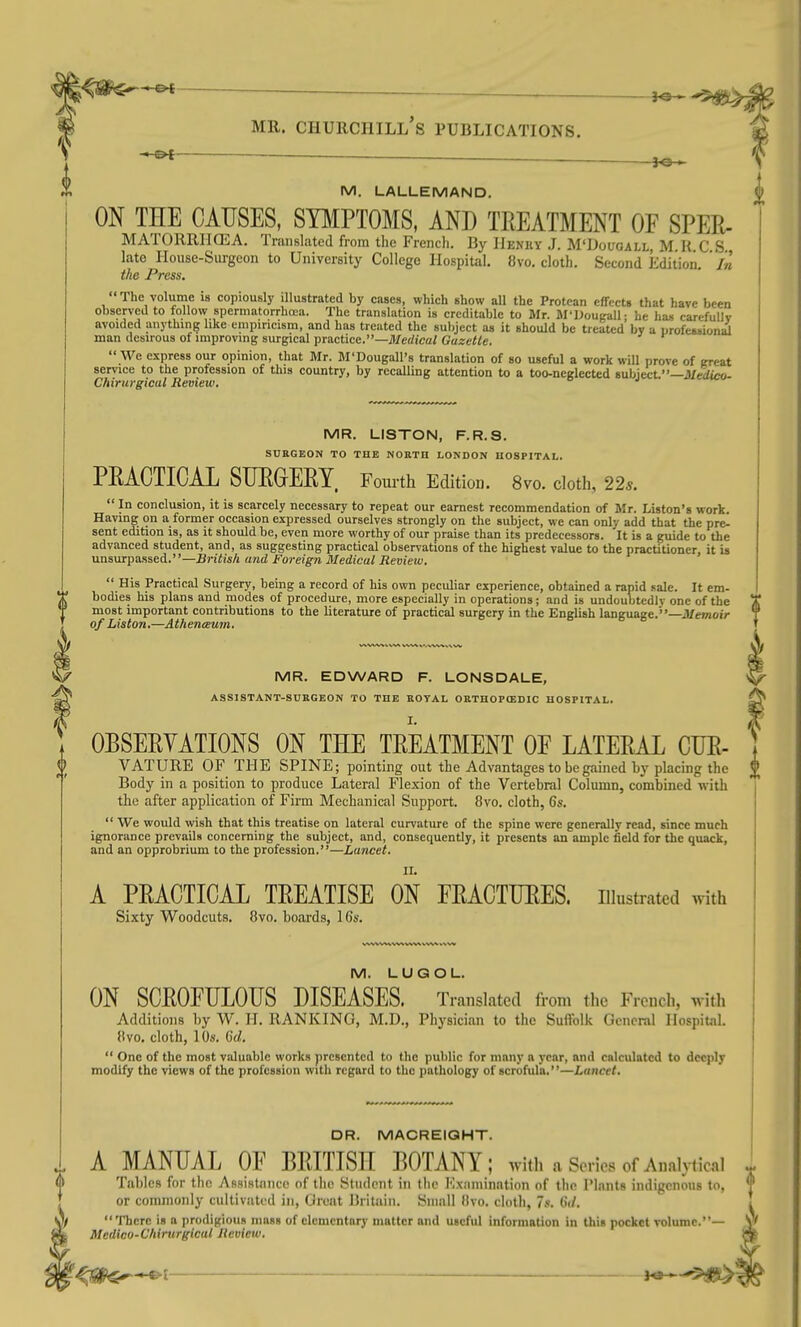 M. LALLEMAND. ON THE CAUSES, SYMPTOMS, AND TREATMENT OF SPER- MATORRHCEA. Translated from the French. By IIekuy J. M'Dougall M U C S late House-Surgeon to University College Hospital. 8vo. cloth. Second Edition, 'in the Press. The volume is copiously illustrated by cases, which show all the Protean effects that have been observed to follow spermatorrhoea. The translation is creditable to Mr. Jl'lJougall; he has carefuDv avoided anything like empiricism, and has treated the subject as it should be treated by a urofession^ man desirous of improving surgical practice.—Merfica/ Gazette. We express our opinion, that Mr. M'Dougall's translation of so useful a work will prove of great service to the profession of this country, by recalling attention to a too-neglected subject.—3/eiteo- Chirurgical Review. MR. LISTON, F.R.S. SUEGEON TO THE NORTH LONDON HOSPITAL. PEAOTICAL SUROERY Fourth Edition. 8vo, cloth, 225.  In conclusion, it is scarcely necessary to repeat our earnest recommendation of Mr. Liston's work. Having on a former occasion expressed ourselves strongly on the subject, we can only add that the pre- sent edition is, as it should be, even more worthy of our praise than its predecessors. It is a guide to the advanced student, and, as suggesting practical observations of the highest value to the practitioner it is nnsxapaased.—British and Foreign Medical Review.  His Practical Surgery, being a record of his own peculiar experience, obtained a rapid sale. It em- bodies his plans and modes of procedure, more especially in operations; and is undoubtedly one of the most important contributions to the literature of practical surgery in the English language.—Memoir of Listen,—Athenceum. MR. EDWARD F. LONSDALE, ASSISTANT-SUKGEON TO THE ROYAL OETHOPtEDIC HOSPITAL. OBSERVATIONS ON THE TREATMENT OF LATERAL CUR- VATURE OF THE SPINE; pointing out the Advantages to be gained by placing the Body in a position to produce Lateral Flexion of the Vertebral Column, combined with the after application of Firm Mechanical Support. 8vo. cloth, 6s.  We would wish that this treatise on lateral curvature of the spine were generally read, since much ignorance prevails concerning the subject, and, consequently, it presents an ample field for the quack, and an opprobrium to the profession.—Lancet. A PRACTICAL TREATISE ON FRACTURES, illustrated with Sixty Woodcuts. 8vo. boards, 16s. M. LUQOL. ON SCROFULOUS DISEASES. Translated from the French, with Additions by W. H. RANKING, M.D., Physician to the Suftblk General Hospital, {ivo. cloth, 10s. C(/.  One of the most valuable works presented to the public for many a year, and calculated to deeply modify the views of the profession with regard to the pathology of scrofula.—Lancet. DR. MACREIOHT. A MANUAL OF BRITISH BOTANY; with a Series of Analytical Tables for the AssisUinco of the Student in the I'lx.-imination of the Plants indigenous to, or commonly cultivated in, Great Britain. Small (Ivo. cloth, 7s. 6(/. There is a prodigious mass of elementary matter and useful information in this pocket volume.- Medico-C/tirurgical Review, —