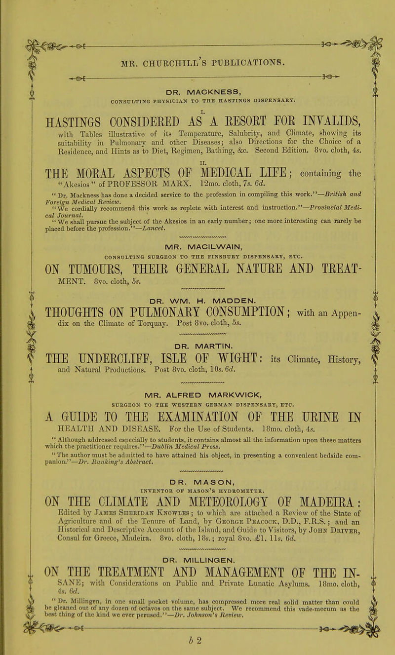 - ^ DR. MACKNESS, CONSULTING PHYSICIAN TO THE HASTINGS DISPENSARY. HASTINGS CONSIDEEED AS A EESORT FOR INVALIDS, with Tables illustrative of its Temperature, Salubrity, and Climate, shovying its suitability in Pulmonary and other Diseases; also Directions for the Choice of a Residence, and Hints as to Diet, Regimen, Bathing, &c. Second Edition. 8vo. cloth, 4*. THE MORAL ASPECTS OF MEDICAL LIFE; containing the Akesios  of PROFESSOR MARX. 12mo. cloth, 7s. Gd.  Dr. Mackness has done a decided service to the profession in compiling this work.—British and Foreign Medical Review. We cordially recommend this work as replete with interest and instruction.—Provincial Medi- cal Journal.  We shall pursue the subject of the Akesios in an early number; one more interesting can rarely be placed before the profession.—Lancet, MR. MACILWAIN, CONSULTING SUaGEON TO THE FINSBUEY DISPENSARY, ETC. ON TUMOURS, THEIR OENERAL NATURE AND TREAT- MENT, 8vo. cloth, 5s. DR. WM. H. MADDEN. THOUGHTS ON PULMONARY CONSUMPTION; with an Appen- dix on the Climate of Torquay. Post 8vo. cloth, 5s. DR. MARTIN. THE UNDERCLIFF, ISLE OF WIGHT: its Climate, History, and Natural Productions. Post 8vo. cloth, 10s. 6c?. MR. ALFRED MARKWICK, SURGEON TO THE WESTERN GERMAN DISPENSARY, ETC. A GUIDE TO THE EXAMINATION OF THE URINE IN HEALTH AND DISEASE. For the Use of Students. I8mo. cloth, 4s.  Although addressed especially to students, it contains almost all the information upon these matters which the practitioner requires.—Dublin Medical Press. The author must be admitted to have attained his object, in presenting a convenient bedside com- panion.—Dr. Ranking's Abstract, DR. MASON, INVENTOR OF mason's HYDROMETER. ON THE CLIMATE AND METEOROLOGY OF MADEIRA: Edited by James Sheridan Knowles ; to which are attached a Review of the State of Agriculture and of the Tenure of Land, by George Peacock, D.D., F.R.S.; and an Historical and Descriptive Account of the Island, and Guide to Visitors, by John Driver, Consul for Greece, Madeira. 8vo. cloth, ]8s.; royal 8vo. £\. lis. Gd. DR. MILLINQEN. ON THE TREATMENT AND MANAGEMENT OF THE IN- SANE; with Considerations on Public find Private Lunatic Asylums. 18mo. cloth, <> 4s. Gd. t Dr. Millingen, in one small pocket volume, has compressed more real solid matter than could be gleaned out of any dozen of octavos on the same subject. We recommend this vadc-mccum as the best thing of the kind we ever perused.—Dr. Johnson's Review. b 2