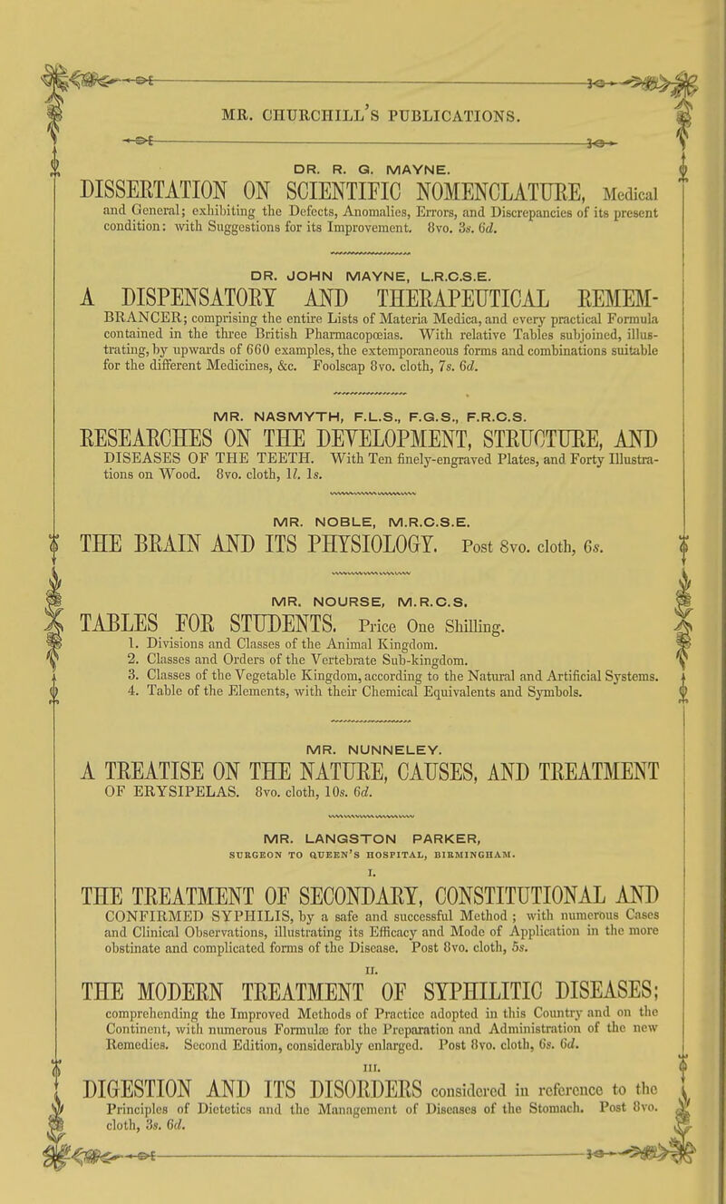 DR. R. Q. MAYNE. DISSERTATION ON SCIENTIFIC NOMENCLATME, Medical and General; exliibiting the Defects, Anomalies, Errors, and Discrepancies of its present condition: with Suggestions for its Improvement. 8vo. 3s. 6d. DR. JOHN MAYNE, L.R.C.S.E. A DISPENSATORY AND THERAPEUTICAL REMEM- BRANCER; comprising the entii'e Lists of Materia Medica,and every practical Formula contained in the thi-ee British Pharmacopoeias. With relative Tables subjoined, illus- trating, by upwards of 660 examples, the extemporaneous forms and combinations suitable for the different Medicines, &c. Foolscap 8vo. cloth, 7s. 6d. MR. NASMYTH, F.L.S., F.G.S., F.R.C.S. RESEARCHES ON THE DEYELOPMENT, STRUCTURE, AND DISEASES OF THE TEETH. With Ten finely-engraved Plates, and Forty Illustra- tions on Wood. 8vo. cloth, \l. Is. MR. NOBLE, M.R.C.S.E. THE BRAIN AND ITS PHYSIOLOGY. Post Svo. doth, Gs. MR. NOURSE, M.R.C.S. TABLES FOR STUDENTS. Price One Shilling. 1. Divisions and Classes of the Animal Kingdom. 2. Classes and Orders of the Vertebrate Sub-kingdom. 3. Classes of the Vegetable Kingdom, according to the Natural and Artificial Systems. 4. Table of the Elements, with their Chemical Equivalents and Symbols. MR. NUNNELEY. A TREATISE ON THE NATURE, CAUSES, AND TREATMENT OF ERYSIPELAS. 8vo. cloth, 10s. 6d. MR. LANGSTON PARKER, SURGEON TO OUEEN's HOSPITAL, BIRMINGHAM. I. THE TREATMENT OF SECONDARY, CONSTITUTIONAL AND CONFIRMED SYPHILIS, by a safe and successful Method ; with numerous Cases and Clinical Observations, illustrating its Efficacy and Mode of Appliciition in the more obstinate and complicated forms of the Disease, Post 8vo. cloth, 5s. THE MODERN TREATMENT^'OF SYPHILITIC DISEASES; comprehending the Improved Methods of Practice adopted in this Country and on the Continent, with numerous Formulaj for the Preparation and Administration of the new Remedies. Second Edition, considerably enlarged. Post 8vo. cloth, 6s. 6d. III. DIGESTION AND ITS DISORDERS considered in reference to the Principles of Dietetics and the Management of Diseases of the Stomach. Post 8vo. cloth, 3s. 6d,