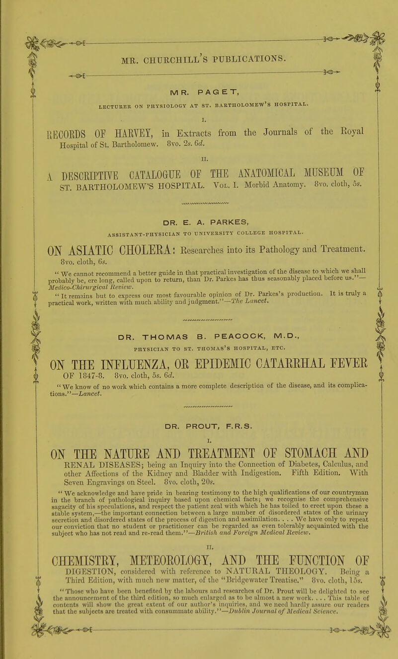 0 ^-^2 , - — ^ i M R. P A G E T, LECTURER ON PHYSIOLOGY AT ST. BARTHOLOMEW'S HOSPITAL. I. RECORDS OF HARVEY, in Extracts from the Journals of the Royal Hospital of St. Bartholomew. 8vo. 2s. Gd. u. A DESCRIPTrVE CATALOGUE OF THE MATOMICAL MUSEUM OF ST. BARTHOLOMEW'S HOSPITAL. Vol. I. Morbid Anatomy. 8vo. clotli, 5s. DR. E. A. PARKES, ASSISTANT-PHYSICIAN TO UNIVERSITY COLLEGE HOSPITAL. ON ASIATIC CHOLEEA: Researches into its Pathology and Treatment. 8vo. cloth, 6s.  V/e cannot recommend a better guide in that practical investigation of the disease to which we shall probably be, ere long, called upon to return, than Dr. Parkes has thus seasonably placed before ua. — Medico-Chirurgical Review. „ X  It remains but to express our most favourable opinion of Dr. Parkes's production. It is truly a A J practical work, written with much ability and judgment.—TAe Lancet. DR. THOMAS B. PEACOCK, M.D., PHYSICIAN TO ST. THOMAS'S HOSPITAL, ETC. ON THE INFLUENZA, OR EPIDEMIC CATAEEHAL FEYEE OF 1847-8. 8vo. cloth, 5s. 6d.  We know of no work which contains a more complete description of the disease, and its complica- tions.—Lancet. DR. PROUT, F.R.S. ON THE NATURE AND TEEATMENT OF STOMACH AND RENAL DISEASES; being an Inquiry into the Connection of Diabetes, Calculus, and other Affections of the Kidney and Bladder with Indigestion. Fifth Edition. With Seven Engravings on Steel. 8vo. cloth, 20s.  Wc acknowledge and have pride in bearing testimonjr to the high qualifications of our countrjTnan in the branch of pathological intiuiry based upon chemical facts; we recognise the comprehensive sagacity of his speculations, and respect the patient zeal with which he has toiled to erect upon these a stable system,—the important connection between a large number of disordered states of the urinary secretion and disordered states of the process of digestion and assimilation. . . . We have only to repeat our conviction that no student or practitioner can be regarded as even tolerably acquainted with the subject who has not read and re-read them.—British and Foreign Medical Review. II. CHEMISTEY, METEOEOLOGT, AND THE FUNCTION OF DIGESTION, considered with reference to NATURAL THEOLOGY. Being a Third Edition, with much new matter, of the Bridgewater Treatise. 8vo. cloth, 15s.  Tliose who have been benefited by the labours and researches of Dr. Prout will be delighted to sec the announcement of the third edition, so much enlarged as to be almost a new work. . . . This table of contents will show the great extent of our author's inciuirics, and we need lianlly assure our reader.s that the subjects arc treated with consummate ability.—Dublin Juurnalof Medical Science. 3^-,$^|