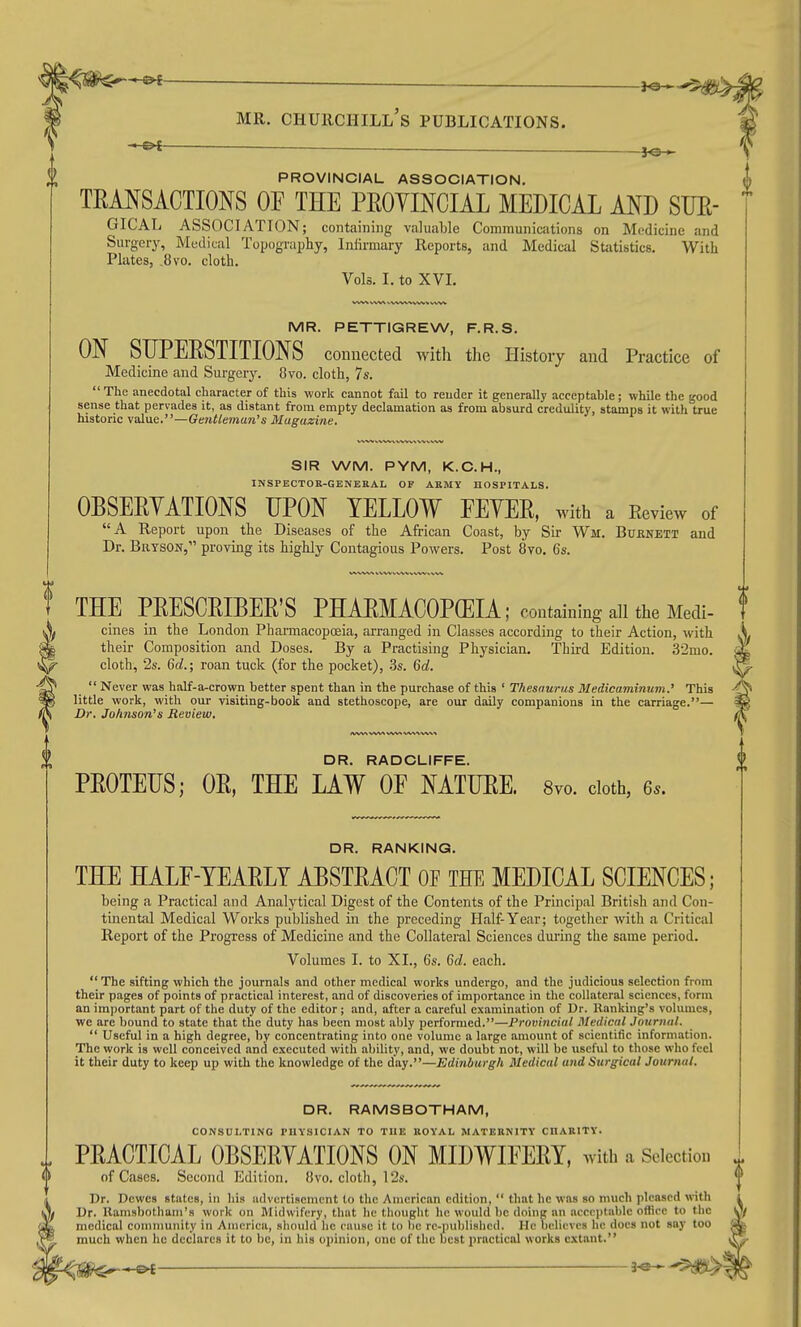 -»i — PROVINCIAL ASSOCIATION, TEMSACTIONS OF THE PROYINCIAL MEDICAL AND SUE- GICAL ASSOCIATION; containing valuable Communications on Medicine and Surgery, Medical Topography, Infirmary Reports, and Medical Statistics. With Plates, .8vo. cloth. Vols. I. to XVL MR. PETTIGREW, F.R.S. ON SIJPEESTITIONS connected with the History and Practice of Medicine and Surgery. 8vo. cloth, 7s. The anecdotal character of this work cannot fail to render it generally acceptable; while the good sense that pervades it, as distant from empty declamation as from absurd credulity, stamps it with true historic value.—Gentleman's Magazine. SIR WM. PYM, K.C.H., INSPECTOR-GENERAL OF ARMY HOSPITALS. OBSEEYATIONS UPON YELLOW EEYEE, Mith a Eeview of A Report upon the Diseases of the African Coast, by Sir Wii. Buenett and Dr. BaTSON, proving its highly Contagious Powers. Post 8vo. 6s. THE PEESCEIBEE'S PHAEMACOPGEIA; containing all the Medi- cines in the London Pharmacopoeia, arranged in Classes according to their Action, with their Composition and Doses. By a Practising Physician. Third Edition. 32mo. cloth, 2s. Qd.; roan tuck (for the pocket), .3s. Qd.  Never was half-a-crown better spent than in the purchase of this ' Thesaurus Medicaminum.' This little work, with our visiting-book and stethoscope, are our daily companions in the carriage.— Dr. Jo/inson's Review. DR. RADCLIFFE. PEOTEUS; OE, THE LAW OF NATUEE. 8yo. doth, 6s. DR. RANKING. THE HALF-YEAELT AESTEACT OF THE MEDICAL SCIENCES; being a Practical and Analytical Digest of the Contents of the Principal British cand Con- tinental Medical Works published in the preceding Half-Year; together with a Critical Report of the Progress of Medicine and the Collateral Sciences during the same period. Volumes I. to XI., 6s. 6c?. each. The sifting which the journals and other medical works undergo, and the judicious selection from their pages of points of practical interest, and of discoveries of importance in the collateral sciences, form an important part of the duty of the editor ; and, after a careful examination of Dr. Ranking's volumes, we are bound to state that the duty has been most ably performed.—Proviiicial Medical Journal.  Useful in a high degree, by concentrating into one volume a large amount of scientific information. The work is well conceived and executed with ability, and, we doubt not, will be useful to those who feel it their duty to keep up with the knowledge of the day.—Edinburgh Medical and Surgical Journal. DR. RAMSBOTHAM, CONSULTING PHYSICIAN TO THE KOYAL MATERNITY CHARITY. PEACTICAL OBSEEYATIONS ON MIDWIFEEY, with a Selection of Cases. Second Edition, five, cloth, 12s. Dr. Dcwcs states, in bis advertisement lo the American edition,  that he was so much pleased with Dr. llamsbotham's work on Midwifery, that he thought he would be doing an acceptable office to the medical community in America, should he cause it lo be rc-publishcd. He believes he docs not say too much when he dechires it to be, in bis opinion, one of the best practical works extant.